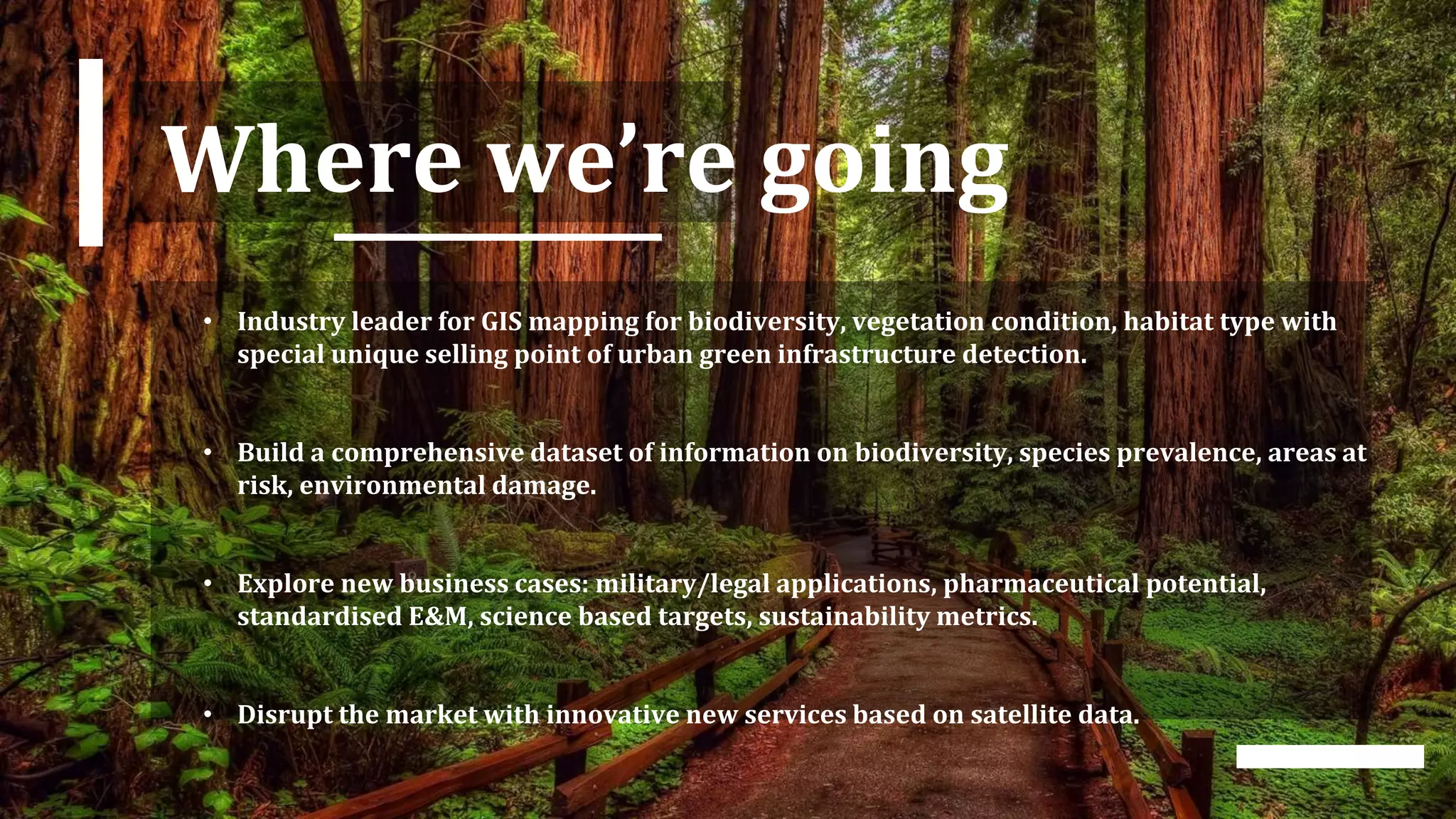 Where we’re going
• Industry leader for GIS mapping for biodiversity, vegetation condition, habitat type with
special unique selling point of urban green infrastructure detection.
• Build a comprehensive dataset of information on biodiversity, species prevalence, areas at
risk, environmental damage.
• Explore new business cases: military/legal applications, pharmaceutical potential,
standardised E&M, science based targets, sustainability metrics.
• Disrupt the market with innovative new services based on satellite data.
 