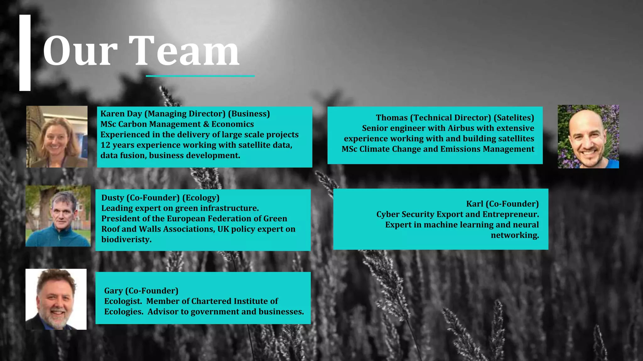 Our Team
Dusty (Co-Founder) (Ecology)
Leading expert on green infrastructure.
President of the European Federation of Green
Roof and Walls Associations, UK policy expert on
biodiveristy.
Gary (Co-Founder)
Ecologist. Member of Chartered Institute of
Ecologies. Advisor to government and businesses.
Karen Day (Managing Director) (Business)
MSc Carbon Management & Economics
Experienced in the delivery of large scale projects
12 years experience working with satellite data,
data fusion, business development.
Karl (Co-Founder)
Cyber Security Export and Entrepreneur.
Expert in machine learning and neural
networking.
Thomas (Technical Director) (Satelites)
Senior engineer with Airbus with extensive
experience working with and building satellites
MSc Climate Change and Emissions Management
 