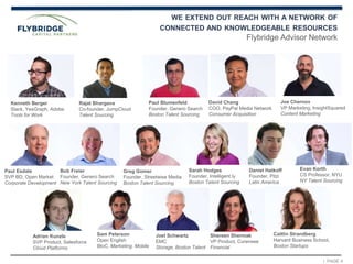 | PAGE 4
David Chang
COO, PayPal Media Network
Consumer Acquisition
Joe Chernov
VP Marketing, InsightSquared
Content Marketing
Daniel Hatkoff
Founder, Pitzi
Latin America
Paul Esdale
SVP BD, Open Market
Corporate Development
Adrian Kunzle
SVP Product, Salesforce
Cloud Platforms
Shereen Shermak
VP Product, Curensee
Financial
Caitlin Strandberg
Harvard Business School,
Boston Startups
WE EXTEND OUT REACH WITH A NETWORK OF
CONNECTED AND KNOWLEDGEABLE RESOURCES
Flybridge Advisor Network
Kenneth Berger
Slack, YesGraph, Adobe
Tools for Work
Sam Peterson
Open English
BtoC, Marketing, Mobile
Paul Blumenfeld
Founder, Genero Search
Boston Talent Sourcing
Bob Freier
Founder, Genero Search
New York Talent Sourcing
Greg Gomer
Founder, Streetwise Media
Boston Talent Sourcing
Sarah Hodges
Founder, Intelligent.ly
Boston Talent Sourcing
Evan Korth
CS Professor, NYU
NY Talent Sourcing
Rajat Bhargava
Co-founder, JumpCloud
Talent Sourcing
Joel Schwartz
EMC
Storage, Boston Talent
 