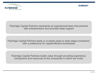 | PAGE 8
SUMMARY
Flybridge Capital Partners represents an experienced team that partners
with entrepreneurs and provides deep support
Flybridge Capital Partners leads or co-leads seed or early stage investment,
with a preference for capital-efficient businesses
Flybridge Capital Partners builds value through providing experience,
perspective and resources to the companies in which we invest
 