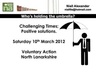 Niall Alexander
                          niall9a@hotmail.com

   Who’s holding the umbrella?

   Challenging Times;
    Positive solutions.

Saturday 10th March 2012

   Voluntary Action
   North Lanarkshire
 