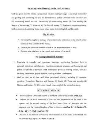 Other spiritual blessings in the lords ministry
God has given me the ability and spiritual wisdom and knowledge in spiritual mentorship
and guiding and counseling, he also has blessed me to author Christian books .inclusive are
(1) overcoming sexual sin and immorality (2) overcoming Jezebel (3) True worship (4)
Secrets of deliverance (5) Salvation (6) The love of money (7) Hindrances in youth ministry.
Still on mission of authoring books many other books both in English and kiswahili.
My Mission.
 To bring the prophetic message of repentance and restoration to the church of the
earth [the four corners of the world].
 To bring back the worlds church back to the ways of God that is holy.
 To utter what God says to the church and nations of the earth.
(6) Strategy of the lords ministry
 Preaching in crusades and repentance meetings, (conducting Seminars both in
personal ministries and churches. Interdenominational crusades and Seminaries and
pastor or servants conferences youth Seminaries; praise & worship leaders, women’s
ministry, intercessors prayer warriors, wailing mothers’ conferences.
 God has sent me to deal with these priesthood ministry including (1) Apostles,
prophets, Evangelists, Teachers and Pastors (2) Youth, (3) Praise and worship (4)
Nations and Leaders (5) The whole church to accomplish the work of ministry.
MY FAITH STATEMENT
 I believe in Jesus Christ of Nazareth as Lord and savior of the world: John 3:16.
 I believe in the total remission of sins and the resurrection of the dead at the
rupture and the second coming of the lord Jesus Christ of Nazareth, the last
judgment, and the coming kingdom of God in heaven , Mathew 3:1 – 3 Daniel 12:1-
3, Rev 20 :11-15,Revelation 19:9
 I believe in the baptism of water by total immersion in the name of the father, the
son and the Holy Spirit, Mathew 28:19-20
 