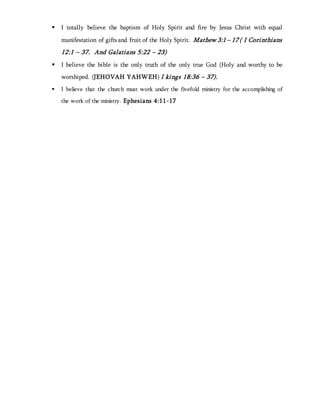  I totally believe the baptism of Holy Spirit and fire by Jesus Christ with equal
manifestation of gifts and fruit of the Holy Spirit. Mathew 3:1 – 17 ( I Corinthians
12:1 – 37. And Galatians 5:22 – 23)
 I believe the bible is the only truth of the only true God (Holy and worthy to be
worshiped. (JEHOVAH YAHWEH) I kings 18:36 – 37).
 I believe that the church must work under the fivefold ministry for the accomplishing of
the work of the ministry. Ephesians 4:11-17
 