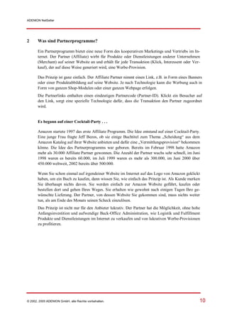 ADENION NetSeller




2      Was sind Partnerprogramme?

       Ein Partnerprogramm bietet eine neue Form des kooperativen Marketings und Vertriebs im In-
       ternet. Der Partner (Affiliate) wirbt für Produkte oder Dienstleistungen anderer Unternehmen
       (Merchant) auf seiner Website an und erhält für jede Transaktion (Klick, Interessent oder Ver-
       kauf), der auf diese Weise generiert wird, eine Werbe-Provision.

       Das Prinzip ist ganz einfach. Der Affiliate Partner nimmt einen Link, z.B. in Form eines Banners
       oder einer Produktabbildung auf seine Website. Je nach Technologie kann die Werbung auch in
       Form von ganzen Shop-Modulen oder einer ganzen Webpage erfolgen.
       Die Partnerlinks enthalten einen eindeutigen Partnercode (Partner-ID). Klickt ein Besucher auf
       den Link, sorgt eine spezielle Technologie dafür, dass die Transaktion den Partner zugeordnet
       wird.


       Es begann auf einer Cocktail-Party . . .

       Amazon startete 1997 das erste Affiliate Programm. Die Idee entstand auf einer Cocktail-Party.
       Eine junge Frau fragte Jeff Bezos, ob sie einige Buchtitel zum Thema „Scheidung“ aus dem
       Amazon Katalog auf ihrer Website anbieten und dafür eine „Vermittlungsprovision“ bekommen
       könne. Die Idee des Partnerprogramms war geboren. Bereits im Februar 1998 hatte Amazon
       mehr als 30.000 Affiliate Partner gewonnen. Die Anzahl der Partner wuchs sehr schnell, im Juni
       1998 waren es bereits 60.000, im Juli 1999 waren es mehr als 300.000, im Juni 2000 über
       450.000 weltweit, 2002 bereits über 500.000.

       Wenn Sie schon einmal auf irgendeiner Website im Internet auf das Logo von Amazon geklickt
       haben, um ein Buch zu kaufen, dann wissen Sie, wie einfach das Prinzip ist. Als Kunde merken
       Sie überhaupt nichts davon. Sie werden einfach zur Amazon Website geführt, kaufen oder
       bestellen dort und gehen Ihres Weges. Sie erhalten wie gewohnt nach einigen Tagen Ihre ge-
       wünschte Lieferung. Der Partner, von dessen Website Sie gekommen sind, muss nichts weiter
       tun, als am Ende des Monats seinen Scheck einzulösen.
       Das Prinzip ist nicht nur für den Anbieter lukrativ. Der Partner hat die Möglichkeit, ohne hohe
       Anfangsinvestition und aufwendige Back-Office Administration, wie Logistik und Fulfillment
       Produkte und Dienstleistungen im Internet zu verkaufen und von lukrativen Werbe-Provisionen
       zu profitieren.




© 2002, 2005 ADENION GmbH, alle Rechte vorbehalten.                                                  10
 