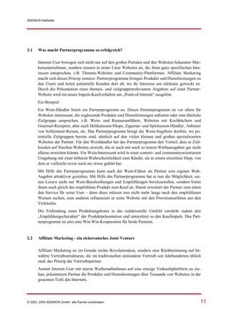 ADENION NetSeller




2.1    Was macht Partnerprogramme so erfolgreich?

       Internet-User bewegen sich nicht nur auf den großen Portalen und den Websites bekannter Mar-
       kenunternehmen, sondern steuern in erster Linie Websites an, die ihren ganz spezifischen Inte-
       ressen entsprechen, z.B. Themen-Websites und Community-Plattformen. Affiliate Marketing
       macht sich dieses Prinzip zunutze: Partnerprogramme bringen Produkte und Dienstleistungen zu
       den Usern und holen potentielle Kunden dort ab, wo ihr Interesse am stärksten geweckt ist.
       Durch die Präsentation eines themen- und zielgruppenrelevanten Angebots auf einer Partner-
       Website wird ein neues Impuls-Kaufverhalten am „Point-of-Interest“ ausgelöst.
       Ein Beispiel:
       Ein Wein-Händler bietet ein Partnerprogramm an. Dieses Partnerprogramm ist vor allem für
       Websites interessant, die ergänzende Produkte und Dienstleistungen anbieten oder eine ähnliche
       Zielgruppe ansprechen, z.B. Wein- und Restaurantführer, Websites mit Kochbüchern und
       Gourmet-Rezepten, aber auch Delikatessen-Shops, Zigarren- und Spirituosen-Händler, Anbieter
       von Schlemmer-Reisen, etc. Das Partnerprogramm bringt die Wein-Angebote dorthin, wo po-
       tentielle Zielgruppen bereits sind, nämlich auf den vielen kleinen und großen spezialisierten
       Websites der Partner. Für den Weinhändler hat das Partnerprogramm den Vorteil, dass er Ziel-
       kunden auf Nischen-Websites erreicht, die er auch mit noch so teuren Werbeausgaben gar nicht
       alleine erreichen könnte. Ein Wein-Interessent wird in einer context- und communityorientierten
       Umgebung mit einer höheren Wahrscheinlichkeit zum Käufer, als in einem einzelnen Shop, von
       dem er vielleicht zuvor noch nie etwas gehört hat.
       Mit Hilfe des Partnerprogramms kann auch der Wein-Führer als Partner sein eigenes Web-
       Angebot attraktiver gestalten. Mit Hilfe des Partnerprogramms hat er nun die Möglichkeit, sei-
       nen Lesern nicht nur Wein-Beschreibungen und Empfehlungen bereitzustellen, sondern bietet
       ihnen auch gleich das empfohlene Produkt zum Kauf an. Damit erweitert der Partner zum einen
       den Service für seine User – denn diese müssen nun nicht mehr lange nach den empfohlenen
       Weinen suchen, zum anderen refinanziert er seine Website mit den Provisionserlösen aus den
       Verkäufen.
       Die Einbindung eines Produktangebotes in das redaktionelle Umfeld verstärkt zudem den
       „Empfehlungscharakter“ der Produktpräsentation und unterstützt so den Kaufimpuls. Das Part-
       nerprogramm ist also eine Win-Win-Kooperation für beide Parteien.


2.2    Affiliate Marketing - ein elektronisches Joint Venture

       Affiliate Marketing ist im Grunde nichts Revolutionäres, sondern eine Rückbesinnung auf be-
       währte Vertriebsstrukturen, die im traditionellen stationären Vertrieb seit Jahrhunderten üblich
       sind: das Prinzip der Vertriebspartner.
       Anstatt Internet-User mit teuren Werbemaßnahmen auf eine einzige Verkaufsplattform zu zie-
       hen, präsentieren Partner die Produkte und Dienstleistungen über Tausende von Websites in der
       gesamten Tiefe des Internets.




© 2002, 2005 ADENION GmbH, alle Rechte vorbehalten.                                                   11
 