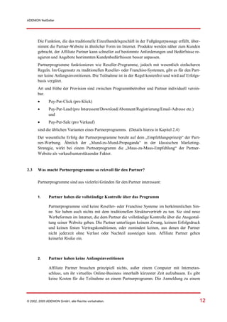 ADENION NetSeller




       Die Funktion, die das traditionelle Einzelhandelsgeschäft in der Fußgängerpassage erfüllt, über-
       nimmt die Partner-Website in ähnlicher Form im Internet. Produkte werden näher zum Kunden
       gebracht, der Affiliate Partner kann schneller auf bestimmte Anforderungen und Bedürfnisse re-
       agieren und Angebote bestimmten Kundenbedürfnissen besser anpassen.
       Partnerprogramme funktionieren wie Reseller-Programme, jedoch mit wesentlich einfacheren
       Regeln. Im Gegensatz zu traditionellen Reseller- oder Franchise-Systemen, gibt es für den Part-
       ner keine Anfangsinvestitionen. Die Teilnahme ist in der Regel kostenfrei und wird auf Erfolgs-
       basis vergütet.
       Art und Höhe der Provision sind zwischen Programmbetreiber und Partner individuell verein-
       bar.
            Pay-Per-Click (pro Klick)
            Pay-Per-Lead (pro Interessent/Download/Abonnent/Registrierung/Email-Adresse etc.)
              und
            Pay-Per-Sale (pro Verkauf)
       sind die üblichen Varianten eines Partnerprogramms. (Details hierzu in Kapitel 2.4)
       Der wesentliche Erfolg der Partnerprogramme beruht auf dem „Empfehlungsprinzip“ der Part-
       ner-Werbung. Ähnlich der „Mund-zu-Mund-Propaganda“ in der klassischen Marketing-
       Strategie, wirkt bei einem Partnerprogramm die „Maus-zu-Maus-Empfehlung“ der Partner-
       Website als verkaufsunterstützender Faktor.


2.3    Was macht Partnerprogramme so reizvoll für den Partner?

       Partnerprogramme sind aus vielerlei Gründen für den Partner interessant:


       1.     Partner haben die vollständige Kontrolle über das Programm

              Partnerprogramme sind keine Reseller- oder Franchise Systeme im herkömmlichen Sin-
              ne. Sie haben auch nichts mit dem traditionellen Strukturvertrieb zu tun. Sie sind neue
              Werbeformen im Internet, die dem Partner die vollständige Kontrolle über die Ausgestal-
              tung seiner Website geben. Die Partner unterliegen keinem Zwang, keinem Erfolgsdruck
              und keinen festen Vertragskonditionen, oder zumindest keinen, aus denen der Partner
              nicht jederzeit ohne Verlust oder Nachteil aussteigen kann. Affiliate Partner gehen
              keinerlei Risiko ein.



       2.     Partner haben keine Anfangsinvestitionen

              Affiliate Partner brauchen prinzipiell nichts, außer einem Computer mit Internetan-
              schluss, um ihr virtuelles Online-Business innerhalb kürzester Zeit aufzubauen. Es gibt
              keine Kosten für die Teilnahme an einem Partnerprogramm. Die Anmeldung zu einem




© 2002, 2005 ADENION GmbH, alle Rechte vorbehalten.                                                   12
 