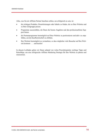 ADENION NetSeller




       Alles, was Sie als Affiliate Partner beachten sollten, um erfolgreich zu sein, ist:
            die richtigen Produkte, Dienstleistungen oder Inhalte zu finden, die zu Ihrer Website und
              zu Ihrer Zielgruppe passen.
            Programme auszuwählen, die Ihnen die besten Angebote und den professionellsten Sup-
              port bieten.
            die Partnerprogramme bestmöglich auf Ihrer Website zu positionieren und aktiv zu emp-
              fehlen, um die Kaufbereitschaft zu erhöhen.
            Ihre Website bestmöglich zu vermarkten, so dass möglichst viele Besucher auf Ihre Web-
              site kommen . . . und kaufen!


       In diesem Leitfaden geben wir Ihnen anhand von vielen Praxisbeispielen wichtige Tipps und
       Ratschläge, um eine erfolgreiche Affiliate Marketing Strategie für Ihre Website zu planen und
       umzusetzen.




© 2002, 2005 ADENION GmbH, alle Rechte vorbehalten.                                                   14
 