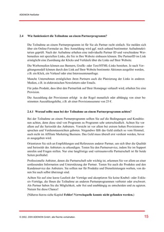 ADENION NetSeller




2.4    Wie funktioniert die Teilnahme an einem Partnerprogramm?

       Die Teilnahme an einem Partnerprogramm ist für Sie als Partner recht einfach. Sie melden sich
       über ein Online-Formular an. Ihre Anmeldung wird ggf. noch anhand bestimmter Aufnahmekri-
       terien geprüft. Nach der Aufnahme erhalten eine individuelle Partner ID und verschiedene Wer-
       bemedien mit speziellen Links, die Sie in Ihre Website einbauen können. Die PartnerID im Link
       ermöglicht eine Zuordnung der Klicks und Verkäufe über die Links auf Ihrer Website.
       Die Werbemedien können aus Bannern, Grafik- oder Text/HTML-Links bestehen. Je nach Ver-
       gütungsmodell können durch den Link auf Ihrer Website bestimmte Aktionen ausgelöst werden,
       z.B. ein Klick, ein Verkauf oder eine Interessentenanfrage.
       Manche Unternehmen ermöglichen ihren Partnern auch die Platzierung der Links in anderen
       Medien, z.B. in elektronischen Newslettern oder Emails.
       Für jedes Produkt, dass über den Partnerlink auf Ihrer Homepage verkauft wird, erhalten Sie eine
       Provision.
       Die Auszahlung der Provisionen erfolgt in der Regel monatlich oder abhängig von einer be-
       stimmten Auszahlungshöhe, z.B. ab einer Provisionssumme von 25 €.


       2.4.1 Worauf sollte man bei der Teilnahme an einem Partnerprogramm achten?

       Bei der Teilnahme an einem Partnerprogramm sollten Sie auf die Bedingungen und Konditio-
       nen achten, denn diese sind von Programm zu Programm sehr unterschiedlich. Achten Sie vor
       allem auf die Seriosität des Anbieters. Vorsicht ist vor allem bei extrem hohen Provisionsver-
       sprechen und Verdienstaussichten geboten. Nirgendwo fällt das Geld einfach so vom Himmel,
       auch nicht im Affiliate Marketing Business. Das Geld muss überall erst verdient werden, bevor
       es ausgegeben wird.
       Orientieren Sie sich an Empfehlungen und Referenzen anderer Partner, um sich über die Qualität
       und Seriosität des Anbieters zu erkundigen. Testen Sie den Partnerservice, indem Sie im Support
       anrufen und Fragen stellen. Nur eine langfristige und vertrauensvolle Partnerschaft ist für beide
       Seiten profitabel.
       Professionelle Anbieter, denen die Partnerschaft sehr wichtig ist, erkennen Sie vor allem an einer
       umfassenden Information und Unterstützung der Partner. Testen Sie auch die Produkte und den
       Kundenservice des Anbieters. Sie sollten nur für Produkte und Dienstleistungen werben, von de-
       nen Sie auch selbst überzeugt sind.
       Achten Sie auf eine kurze Laufzeit der Verträge und akzeptieren Sie keine Knebel- oder Exklu-
       siv-Verträge, die Ihnen die Teilnahme an anderen Partnerprogrammen verbietet oder erschwert.
       Als Partner haben Sie die Möglichkeit, sehr frei und unabhängig zu entscheiden und zu agieren.
       Nutzen Sie diese Chance!
       (Näheres hierzu siehe Kapitel Fehler! Verweisquelle konnte nicht gefunden werden.)




© 2002, 2005 ADENION GmbH, alle Rechte vorbehalten.                                                    15
 