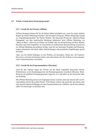 ADENION NetSeller




2.5    Welche Vorteile bieten Partnerprogramme?



       2.5.1 Vorteile für den Partner (Affiliate)

       Affiliate Strategien können für Sie als Partner äußerst profitabel sein, wenn Sie einige einfache
       Regeln des Online Marketings beachten. Der besondere Erfolg des Affiliate Marketings besteht
       im „Empfehlungscharakter“ der Partner Website. Das klassische Prinzip der „Mund-zu-Mund
       Propaganda“ aus dem traditionellen Marketing funktioniert beim Affiliate Marketing von
       „Maus-zu-Maus“, indem Sie als Partner ein Produkt oder eine Dienstleistung auf Ihrer Website
       bewerben und somit empfehlen. Im Unterschied zur traditionellen Bannerwerbung, erzielen Sie
       im Affiliate Marketing den größeren Erfolg, wenn Sie nur bestimmte Produkte und Dienstleis-
       tungen präsentieren und durch nähere Beschreibungen und persönliche Empfehlungen gezielt
       bewerben.
       Alles, was Sie hierfür benötigen, ist eine Website, ein besonderes Thema bzw. Ihr Experten-
       Know-how auf einem bestimmten Gebiet und schon können Sie Ihre Website in eine automati-
       sierte Verkaufsmaschine verwandeln.


       2.5.2 Vorteile für den Programmanbieter (Merchant)

       Auch für den Anbieter liegen die Vorteile auf der Hand. Gegenüber klassischen Online-
       Werbeformen, ist die Kundenakquisition mit Partnerprogrammen wesentlich effizienter. Klick-
       Raten bei gut geführten Partnerprogrammen liegen bis zu 6 mal höher als bei klassischer Ban-
       ner-Werbung.
       Mit Affiliate Marketing lassen sich Zielgruppen besser erreichen, denn das Internet lebt von Ni-
       schenmärkten abseits der großen Portale. Viele Partner werben sehr gezielt für eine kleine, aber
       sehr spezielle Sparten-Zielgruppe aus dem Gesamtsortiment des Anbieters, die für den Anbieter
       selbst viel schwieriger zu erreichen wäre.




© 2002, 2005 ADENION GmbH, alle Rechte vorbehalten.                                                    16
 