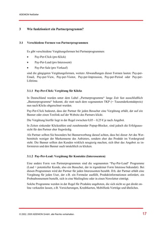 ADENION NetSeller




3      Wie funktioniert ein Partnerprogramm?



3.1    Verschiedene Formen von Partnerprogrammen

       Es gibt verschiedene Vergütungsformen bei Partnerprogrammen:
            Pay-Per-Click (pro Klick)
            Pay-Per-Lead (pro Interessent)
            Pay-Per-Sale (pro Verkauf)
       sind die gängigsten Vergütungsformen, weitere Abwandlungen dieser Formen lauten: Pay-per-
       Email, Pay-per-View, Pay-per-Visitor, Pay-per-Impression, Pay-per-Period oder Pay-per-
       Lifetime.


       3.1.1 Pay-Per-Click: Vergütung für Klicks

       In Deutschland wurden unter dem Label „Partnerprogramme“ lange Zeit fast ausschließlich
       „Bannerprogramme“ bekannt, die statt nach dem sogenannten TKP (= Tausenderkontaktpreis)
       nun nach Klicks abgerechnet wurden.
       Pay-Per-Click bedeutet, dass der Partner für jeden Besucher eine Vergütung erhält, der auf ein
       Banner oder einen Textlink auf der Website des Partners klickt.
       Die Vergütung hierfür liegt in der Regel zwischen 0,05 – 0,25 € je nach Angebot.
       In Zeiten sinkender Klickzahlen und zunehmender Popup-Blocker, sind jedoch die Erfolgsaus-
       sicht für den Partner eher fragwürdig.
       Als Partner sollten Sie besonders bei Bannerwerbung darauf achten, dass bei dieser Art des Wer-
       bemittels weniger der Markenname des Anbieters, sondern eher das Produkt im Vordergrund
       steht. Die Banner sollten den Kunden wirklich neugierig machen, sich über das Angebot zu in-
       formieren und den Banner auch tatsächlich zu klicken.


       3.1.2 Pay-Per-Lead: Vergütung für Kontakte (Interessenten)

       Eine andere Form von Partnerprogrammen sind die sogenannten “Pay-Per-Lead“ Programme
       (Lead = potentieller Kunde, also ein Besucher, der in irgendeiner Form Interesse bekundet). Bei
       diesen Programmen wird der Partner für jeden Interessenten bezahlt. D.h. der Partner erhält eine
       Vergütung für jeden User, der z.B. ein Formular ausfüllt, Produktinformationen anfordert, ein
       Probeabonnement bestellt, sich in eine Mailingliste oder in einen Newsletter einträgt.
       Solche Programme werden in der Regel für Produkte angeboten, die sich nicht so gut direkt on-
       line verkaufen lassen, z.B. Versicherungen, Kreditkarten, Mobilfunk-Verträge und ähnliches.




© 2002, 2005 ADENION GmbH, alle Rechte vorbehalten.                                                  17
 