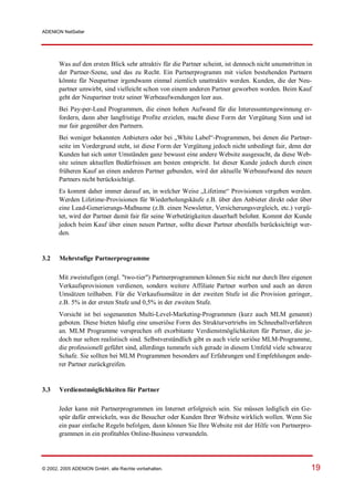 ADENION NetSeller




       Was auf den ersten Blick sehr attraktiv für die Partner scheint, ist dennoch nicht unumstritten in
       der Partner-Szene, und das zu Recht. Ein Partnerprogramm mit vielen bestehenden Partnern
       könnte für Neupartner irgendwann einmal ziemlich unattraktiv werden. Kunden, die der Neu-
       partner umwirbt, sind vielleicht schon von einem anderen Partner geworben worden. Beim Kauf
       geht der Neupartner trotz seiner Werbeaufwendungen leer aus.
       Bei Pay-per-Lead Programmen, die einen hohen Aufwand für die Interessentengewinnung er-
       fordern, dann aber langfristige Profite erzielen, macht diese Form der Vergütung Sinn und ist
       nur fair gegenüber den Partnern.
       Bei weniger bekannten Anbietern oder bei „White Label“-Programmen, bei denen die Partner-
       seite im Vordergrund steht, ist diese Form der Vergütung jedoch nicht unbedingt fair, denn der
       Kunden hat sich unter Umständen ganz bewusst eine andere Website ausgesucht, da diese Web-
       site seinen aktuellen Bedürfnissen am besten entspricht. Ist dieser Kunde jedoch durch einen
       früheren Kauf an einen anderen Partner gebunden, wird der aktuelle Werbeaufwand des neuen
       Partners nicht berücksichtigt.
       Es kommt daher immer darauf an, in welcher Weise „Lifetime“ Provisionen vergeben werden.
       Werden Lifetime-Provisionen für Wiederholungskäufe z.B. über den Anbieter direkt oder über
       eine Lead-Generierungs-Maßname (z.B. einen Newsletter, Versicherungsvergleich, etc.) vergü-
       tet, wird der Partner damit fair für seine Werbetätigkeiten dauerhaft belohnt. Kommt der Kunde
       jedoch beim Kauf über einen neuen Partner, sollte dieser Partner ebenfalls berücksichtigt wer-
       den.


3.2    Mehrstufige Partnerprogramme

       Mit zweistufigen (engl. "two-tier") Partnerprogrammen können Sie nicht nur durch Ihre eigenen
       Verkaufsprovisionen verdienen, sondern weitere Affiliate Partner werben und auch an deren
       Umsätzen teilhaben. Für die Verkaufsumsätze in der zweiten Stufe ist die Provision geringer,
       z.B. 5% in der ersten Stufe und 0,5% in der zweiten Stufe.
       Vorsicht ist bei sogenannten Multi-Level-Marketing-Programmen (kurz auch MLM genannt)
       geboten. Diese bieten häufig eine unseriöse Form des Strukturvertriebs im Schneeballverfahren
       an. MLM Programme versprechen oft exorbitante Verdienstmöglichkeiten für Partner, die je-
       doch nur selten realistisch sind. Selbstverständlich gibt es auch viele seriöse MLM-Programme,
       die professionell geführt sind, allerdings tummeln sich gerade in diesem Umfeld viele schwarze
       Schafe. Sie sollten bei MLM Programmen besonders auf Erfahrungen und Empfehlungen ande-
       rer Partner zurückgreifen.


3.3    Verdienstmöglichkeiten für Partner

       Jeder kann mit Partnerprogrammen im Internet erfolgreich sein. Sie müssen lediglich ein Ge-
       spür dafür entwickeln, was die Besucher oder Kunden Ihrer Website wirklich wollen. Wenn Sie
       ein paar einfache Regeln befolgen, dann können Sie Ihre Website mit der Hilfe von Partnerpro-
       grammen in ein profitables Online-Business verwandeln.




© 2002, 2005 ADENION GmbH, alle Rechte vorbehalten.                                                     19
 