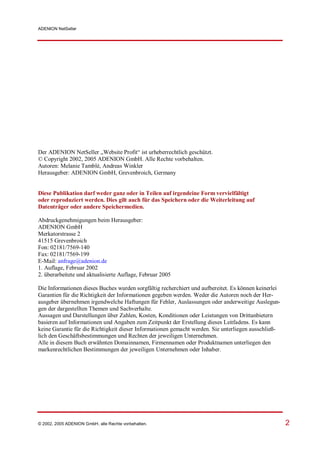ADENION NetSeller




Der ADENION NetSeller „Website Profit“ ist urheberrechtlich geschützt.
© Copyright 2002, 2005 ADENION GmbH. Alle Rechte vorbehalten.
Autoren: Melanie Tamblé, Andreas Winkler
Herausgeber: ADENION GmbH, Grevenbroich, Germany


Diese Publikation darf weder ganz oder in Teilen auf irgendeine Form vervielfältigt
oder reproduziert werden. Dies gilt auch für das Speichern oder die Weiterleitung auf
Datenträger oder andere Speichermedien.

Abdruckgenehmigungen beim Herausgeber:
ADENION GmbH
Merkatorstrasse 2
41515 Grevenbroich
Fon: 02181/7569-140
Fax: 02181/7569-199
E-Mail: anfrage@adenion.de
1. Auflage, Februar 2002
2. überarbeitete und aktualisierte Auflage, Februar 2005

Die Informationen dieses Buches wurden sorgfältig recherchiert und aufbereitet. Es können keinerlei
Garantien für die Richtigkeit der Informationen gegeben werden. Weder die Autoren noch der Her-
ausgeber übernehmen irgendwelche Haftungen für Fehler, Auslassungen oder anderweitige Auslegun-
gen der dargestellten Themen und Sachverhalte.
Aussagen und Darstellungen über Zahlen, Kosten, Konditionen oder Leistungen von Drittanbietern
basieren auf Informationen und Angaben zum Zeitpunkt der Erstellung dieses Leitfadens. Es kann
keine Garantie für die Richtigkeit dieser Informationen gemacht werden. Sie unterliegen ausschließ-
lich den Geschäftsbestimmungen und Rechten der jeweiligen Unternehmen.
Alle in diesem Buch erwähnten Domainnamen, Firmennamen oder Produktnamen unterliegen den
markenrechtlichen Bestimmungen der jeweiligen Unternehmen oder Inhaber.




© 2002, 2005 ADENION GmbH, alle Rechte vorbehalten.                                                   2
 