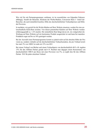 ADENION NetSeller




       Wie viel Sie mit Partnerprogrammen verdienen, ist im wesentlichen von folgenden Faktoren
       abhängig: Anzahl der Besucher, Klickrate der Werbe-Medien, Conversion Rate (= Anteil der
       Besucher, die auch tatsächlich kaufen), Höhe des durchschnittlichen Verkaufspreises und Höhe
       der Provision.
       Je nachdem, wie gezielt Sie die Werbe-Medien auf Ihrer Website einsetzen, werden Sie eine un-
       terschiedliche Klick-Rate erzielen. Von diesen potentiellen Käufern auf Ihrer Website werden
       erfahrungsgemäß ca. 1-2% kaufen. Die tatsächliche Rate hängt davon ab, wie zielgerichtet die
       Werbung auf Ihrer Website auf ein bestimmtes Produkt ausgerichtet ist und kann bei manchen
       Produkten sogar auf bis zu 10% gesteigert werden.
       Bei der Auswahl eines Partnerprogramms kommt es jedoch nicht auf die absolute Höhe der Pro-
       vision an, sondern vielmehr auf die durchschnittlichen Verkaufsumsätze, die pro Verkauf erziel-
       bar sind: 5% von 1000 € ist mehr als 15% von 40 €.
       Bei einem Verkauf von Bücher und einem Verkaufspreis von durchschnittlich 40 € z.B. ergeben
       15% für den Affiliate Partner gerade mal 6 €. Rechnet man dagegen einem Reiseumsatz von
       durchschnittlich 1000 € pro Reise mit einer Provision von 5%, so ergibt dies für den Affiliate
       Partner 50 € für jeden einzelnen Verkauf.




© 2002, 2005 ADENION GmbH, alle Rechte vorbehalten.                                                 20
 