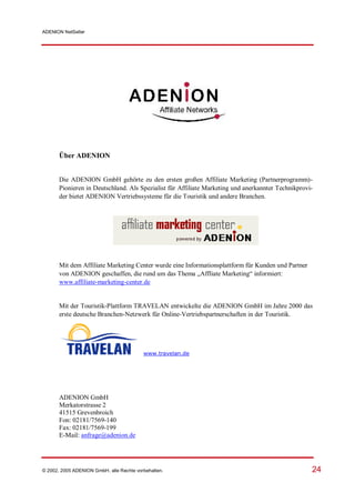 ADENION NetSeller




       Über ADENION


       Die ADENION GmbH gehörte zu den ersten großen Affiliate Marketing (Partnerprogramm)-
       Pionieren in Deutschland. Als Spezialist für Affiliate Marketing und anerkannter Technikprovi-
       der bietet ADENION Vertriebssysteme für die Touristik und andere Branchen.




       Mit dem Affiliate Marketing Center wurde eine Informationsplattform für Kunden und Partner
       von ADENION geschaffen, die rund um das Thema „Affliate Marketing“ informiert:
       www.affiliate-marketing-center.de


       Mit der Touristik-Plattform TRAVELAN entwickelte die ADENION GmbH im Jahre 2000 das
       erste deutsche Branchen-Netzwerk für Online-Vertriebspartnerschaften in der Touristik.




                                          www.travelan.de




       ADENION GmbH
       Merkatorstrasse 2
       41515 Grevenbroich
       Fon: 02181/7569-140
       Fax: 02181/7569-199
       E-Mail: anfrage@adenion.de




© 2002, 2005 ADENION GmbH, alle Rechte vorbehalten.                                                 24
 
