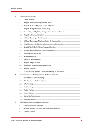 ADENION NetSeller




       4      Affiliate Geschäftsmodelle ............................................................................................................
              4.1      Content Websites
              4.1.1 Beispiel: Die Informationsplattform ECIN.de......................................................................

              4.1.2 Beispiel: Das Reise-Magazin „Fliegen & Sparen“ ...............................................................
              4.1.3 Beispiel: Das Sportmagazin Athletes Daily .........................................................................
              4.2      Cross-Selling und UpSelling Strategien für E-Commerce Anbieter

              4.2.1 Beispiel: Art.com und Kozyhome .......................................................................................
              4.2.2 Affiliate Marketing als Exit-Strategie..................................................................................
              4.3      Affiliate Marketing als Nischenmarketing für Spartenanbieter .............................................

              4.3.1 Beispiel Amazon.de: Deeplinks, Themenbanner und Spartenshops ......................................
              4.3.2 Beispiel TRAVELAN: ThemenShops und Deeplinks ..........................................................
              4.4      Affiliate Marketing für Non Profit Organisationen...............................................................

              4.5      Suchmaschinen und Portale ................................................................................................
              4.5.1 Beispiel QualiGo.de............................................................................................................
              4.5.2 Portale als Affiliate Partner .................................................................................................

              4.5.3 Beispiel: Google AdSense...................................................................................................
              4.6      Marktplätze und Portale als Mega-Affiliates........................................................................
              4.6.1 Beispiel: Idealo.de ..............................................................................................................

              4.7      Exkurs: Nischen-Websites - wie man sein Hobby zu Geld macht........................................
       5      Funktionsweise eines Partnerprogramms (Technischer Exkurs) .....................................................
              5.1      Das technische Funktionsprinzip.........................................................................................

              5.2      Wie Tracking-Methoden funktionieren................................................................................
              5.2.1 URL Tracking ....................................................................................................................
              5.2.2 Pixel Tracking ....................................................................................................................

              5.2.3 Cookie Tracking.................................................................................................................
              5.2.4 Session Tracking ................................................................................................................
              5.2.5 Site-in-Site Technologien....................................................................................................

              5.2.6 Datenbank-Tracking ...........................................................................................................
       6      Wo findet man die richtigen Partnerprogramme?............................................................................
              6.1      Partnerprogrammverzeichnisse ...........................................................................................

              6.2      Affiliate Networks Provider (Partnerprogramm-Netzwerke)
              6.3      Eigene Recherche ...............................................................................................................




© 2002, 2005 ADENION GmbH, alle Rechte vorbehalten.                                                                                                       4
 