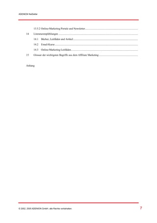 ADENION NetSeller




              13.5.2 Online-Marketing Portale und Newsletter............................................................................
       14     Literaturempfehlungen ..................................................................................................................
              14.1     Bücher, Leitfäden und Artikel.............................................................................................

              14.2     Email-Kurse .......................................................................................................................
              14.3     Online-Marketing Leitfäden................................................................................................
       15     Glossar der wichtigsten Begriffe aus dem Affiliate Marketing ........................................................


       Anhang




© 2002, 2005 ADENION GmbH, alle Rechte vorbehalten.                                                                                                          7
 