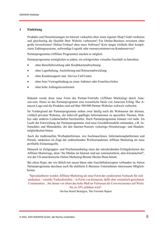 ADENION NetSeller




1      Einleitung

       Produkte und Dienstleistungen im Internet verkaufen ohne einen eigenen Shop? Geld verdienen
       und gleichzeitig die Qualität Ihrer Website verbessern? Ein Online-Business erweitern ohne
       große Investitionen? Online-Verkauf ohne teure Software? Kein langes Grübeln über kompli-
       zierte Zahlungssysteme, aufwendige Logistik oder ressourcenintensiven Kundenservice?
       Partnerprogramme (Affiliate Programme) machen es möglich.
       Partnerprogramme ermöglichen es jedem, ein erfolgreiches virtuelles Geschäft zu betreiben:
            ohne Bestellabwicklung oder Kreditkartenabrechnung
            ohne Lagerhaltung, Auslieferung und Retourenabwicklung
            ohne Kundensupport und –Service Call Center
            ohne feste Vertragsbindung an einen Anbieter oder Franchise-Geber
            ohne hohe Anfangsinvestitionen


       Bekannt wurde diese neue Form des Partner-Vertriebs (Affiliate Marketing) durch Ama-
       zon.com. Heute ist das Partnerprogramm eine wesentliche Säule von Amazons Erfolg. Das A-
       mazon Logo und die Produkte sind auf über 500.000 Partner-Websites weltweit verbreitet.
       Im Vordergrund der Partnerprogramme stehen zwar häufig noch die Webmaster der kleinen,
       vielfach privaten Websites, die liebevoll gepflegte Informationen zu speziellen Themen, Hob-
       bys oder anderen Leidenschaften bereitstellen. Doch Partnerprogramme können viel mehr. Im
       Laufe der Entwicklung der Partnerprogramme sind neue Geschäftsmodelle entstanden, z.B. In-
       fomediäre und Metamärkte, die den Internet-Nutzern vielseitige Orientierungs- und Handels-
       möglichkeiten bieten.
       Auch die traditionellen Werbeplattformen, wie Suchmaschinen, Informationsplattformen und
       Portale, entdecken im Zuge der einbrechenden Werbeeinnahmen Affiliate Marketing als neue
       profitable Einnamequelle.
       Dennoch ist Zielgruppen- und Nischenmarketing eines der entscheidenden Erfolgskriterien des
       Affiliate Marketings, denn "die Märkte im Internet sind nur zentimeterbreit, aber kilometertief",
       wie der US-amerikanische Online Marketing Berater Declan Dunn betont.
       Bei allem Hype, der wie üblich mit neuen Ideen oder Geschäftskonzepten verbunden ist, bieten
       Partnerprogramme durchaus auch für etablierte E-Business Unternehmen interessante Möglich-
       keiten.
        "Spezialanbieter werden Affiliate Marketing als neue Form des syndizierten Verkaufs für sich
       entdecken - verteilte Verkaufsstellen – in Form von kleineren, dafür aber wesentlich gezielteren
       Communities…bei denen vor allem das hohe Maß an Vertrauen die Conversionrates auf Werte
                                          bis zu 10% erhöhen wird".
                                    On-line Retail Strategies, The Forrester Report




© 2002, 2005 ADENION GmbH, alle Rechte vorbehalten.                                                        8
 