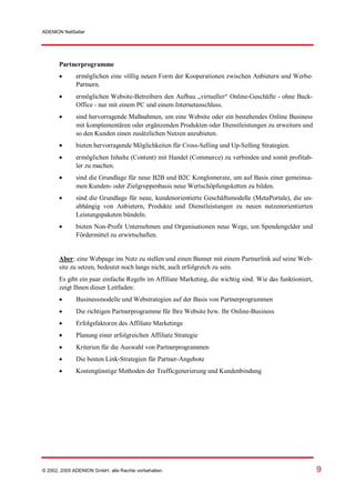 ADENION NetSeller




       Partnerprogramme
            ermöglichen eine völlig neuen Form der Kooperationen zwischen Anbietern und Werbe-
              Partnern.
            ermöglichen Website-Betreibern den Aufbau „virtueller“ Online-Geschäfte - ohne Back-
              Office - nur mit einem PC und einem Internetanschluss.
            sind hervorragende Maßnahmen, um eine Website oder ein bestehendes Online Business
              mit komplementären oder ergänzenden Produkten oder Dienstleistungen zu erweitern und
              so den Kunden einen zusätzlichen Nutzen anzubieten.
            bieten hervorragende Möglichkeiten für Cross-Selling und Up-Selling Strategien.
            ermöglichen Inhalte (Content) mit Handel (Commerce) zu verbinden und somit profitab-
              ler zu machen.
            sind die Grundlage für neue B2B und B2C Konglomerate, um auf Basis einer gemeinsa-
              men Kunden- oder Zielgruppenbasis neue Wertschöpfungsketten zu bilden.
            sind die Grundlage für neue, kundenorientierte Geschäftsmodelle (MetaPortale), die un-
              abhängig von Anbietern, Produkte und Dienstleistungen zu neuen nutzenorientierten
              Leistungspaketen bündeln.
            bieten Non-Profit Unternehmen und Organisationen neue Wege, um Spendengelder und
              Fördermittel zu erwirtschaften.


       Aber: eine Webpage ins Netz zu stellen und einen Banner mit einem Partnerlink auf seine Web-
       site zu setzen, bedeutet noch lange nicht, auch erfolgreich zu sein.
       Es gibt ein paar einfache Regeln im Affiliate Marketing, die wichtig sind. Wie das funktioniert,
       zeigt Ihnen dieser Leitfaden:
            Businessmodelle und Webstrategien auf der Basis von Partnerprogrammen
            Die richtigen Partnerprogramme für Ihre Website bzw. Ihr Online-Business
            Erfolgsfaktoren des Affiliate Marketings
            Planung einer erfolgreichen Affiliate Strategie
            Kriterien für die Auswahl von Partnerprogrammen
            Die besten Link-Strategien für Partner-Angebote
            Kostengünstige Methoden der Trafficgenerierung und Kundenbindung




© 2002, 2005 ADENION GmbH, alle Rechte vorbehalten.                                                       9
 
