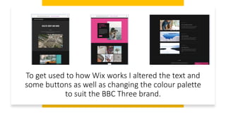 To get used to how Wix works I altered the text and
some buttons as well as changing the colour palette
to suit the BBC Three brand.