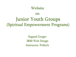 Website
              on
    Junior Youth Groups
(Spiritual Empowerment Programs)

           Sogand Groger
          2830 Web Design
         Instructor: Pollock
 