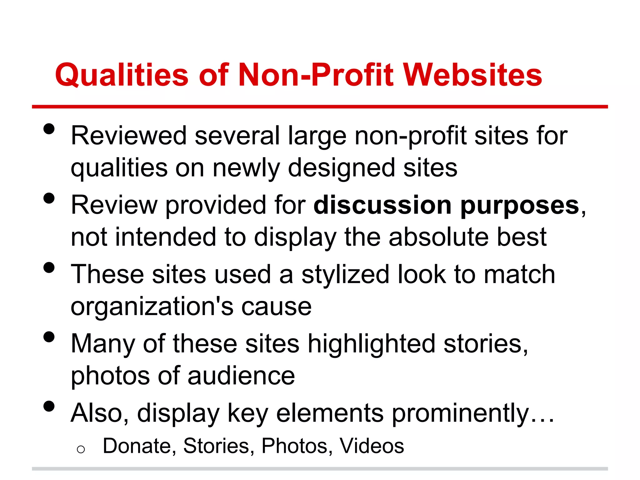 Qualities of Non-Profit Websites
•   Reviewed several large non-profit sites for
    qualities on newly designed sites
•   Review provided for discussion purposes,
    not intended to display the absolute best
•   These sites used a stylized look to match
    organization's cause
•   Many of these sites highlighted stories,
    photos of audience
•   Also, display key elements prominently…
    o   Donate, Stories, Photos, Videos
 