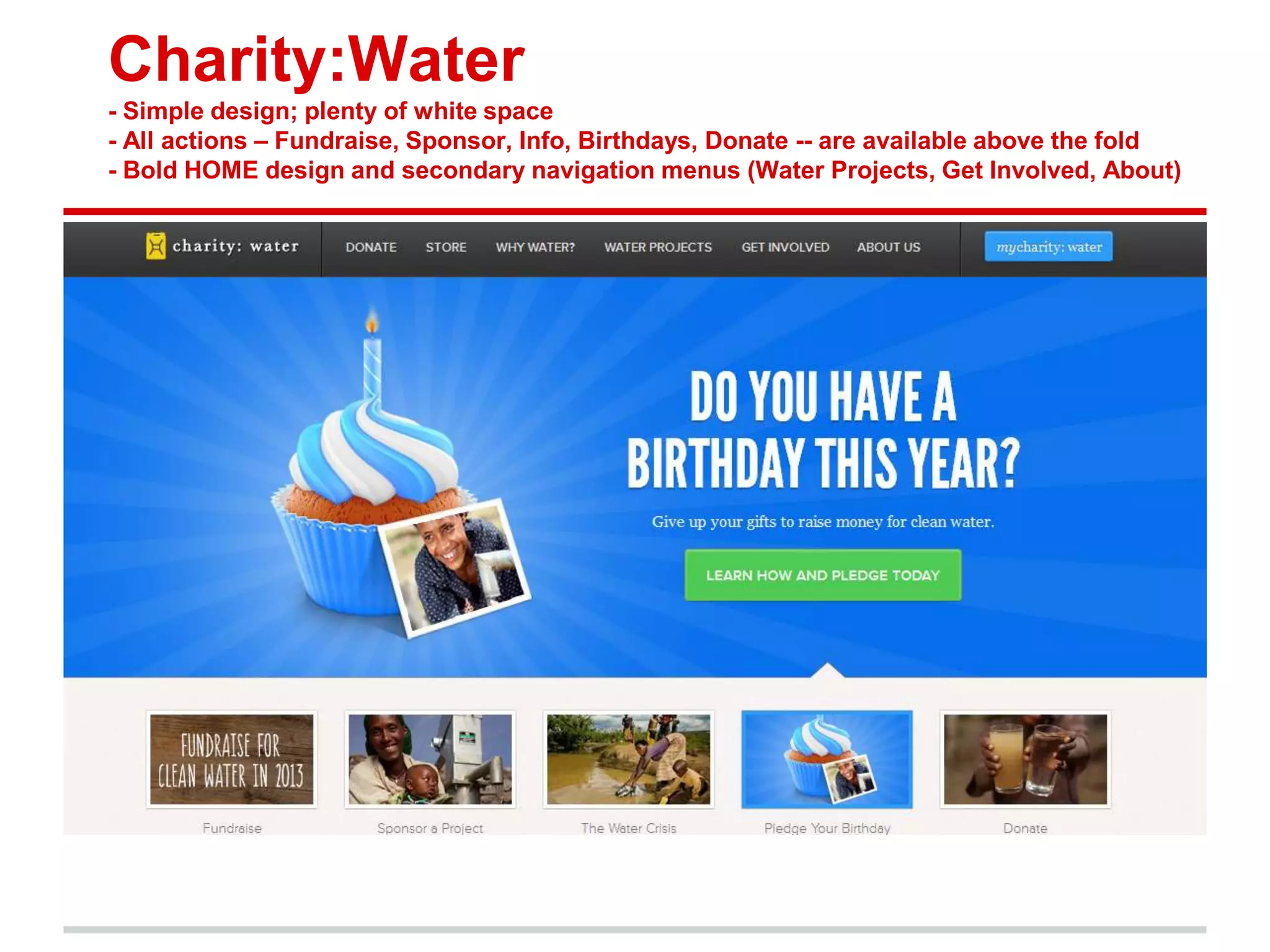 Charity:Water
- Simple design; plenty of white space
- All actions – Fundraise, Sponsor, Info, Birthdays, Donate -- are available above the fold
- Bold HOME design and secondary navigation menus (Water Projects, Get Involved, About)
 