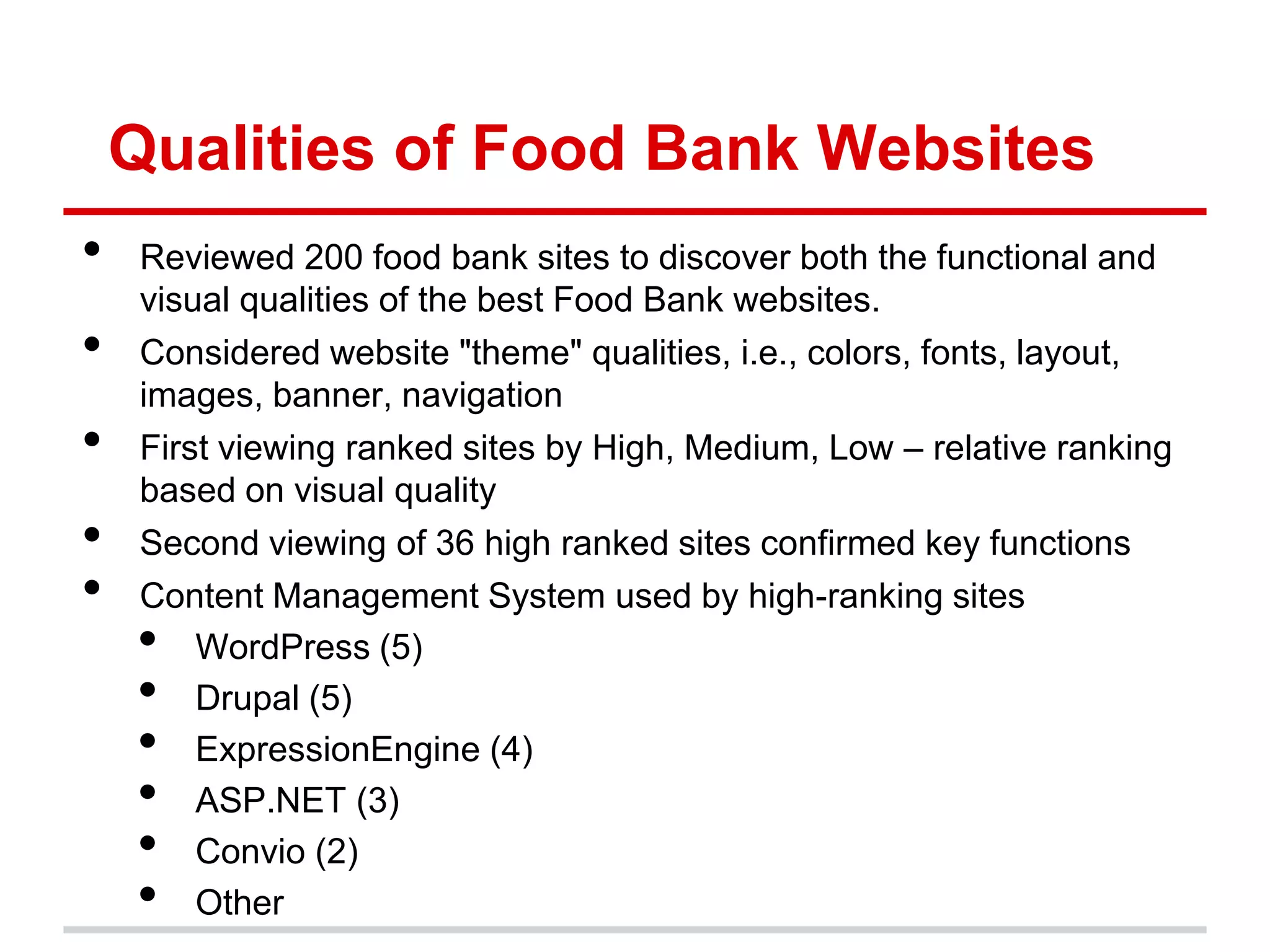 Qualities of Food Bank Websites
•   Reviewed 200 food bank sites to discover both the functional and
    visual qualities of the best Food Bank websites.
•   Considered website "theme" qualities, i.e., colors, fonts, layout,
    images, banner, navigation
•   First viewing ranked sites by High, Medium, Low – relative ranking
    based on visual quality
•   Second viewing of 36 high ranked sites confirmed key functions
•   Content Management System used by high-ranking sites
    •   WordPress (5)
    •   Drupal (5)
    •   ExpressionEngine (4)
    •   ASP.NET (3)
    •   Convio (2)
    •   Other
 