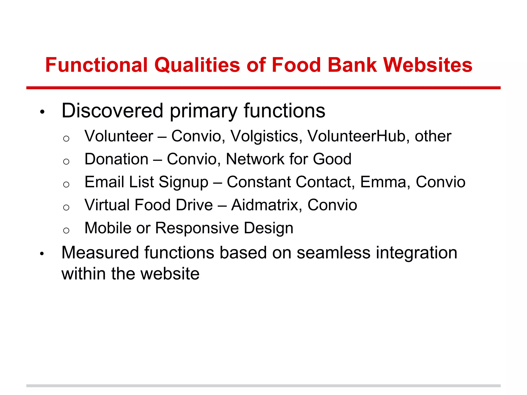 Functional Qualities of Food Bank Websites

•    Discovered primary functions
     o   Volunteer – Convio, Volgistics, VolunteerHub, other
     o   Donation – Convio, Network for Good
     o   Email List Signup – Constant Contact, Emma, Convio
     o   Virtual Food Drive – Aidmatrix, Convio
     o   Mobile or Responsive Design
•    Measured functions based on seamless integration
     within the website
 