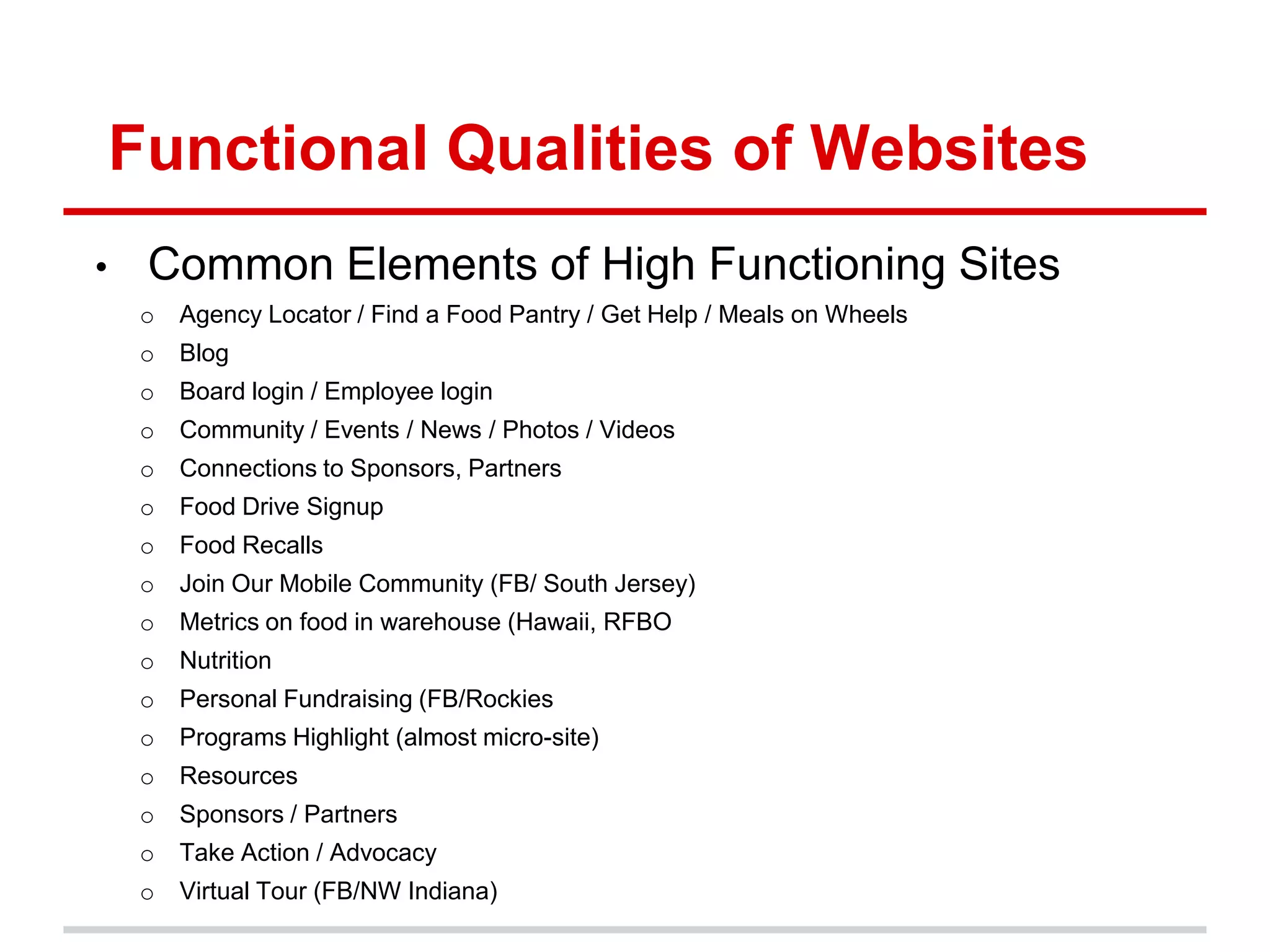 Functional Qualities of Websites
•    Common Elements of High Functioning Sites
     o   Agency Locator / Find a Food Pantry / Get Help / Meals on Wheels
     o   Blog
     o   Board login / Employee login
     o   Community / Events / News / Photos / Videos
     o   Connections to Sponsors, Partners
     o   Food Drive Signup
     o   Food Recalls
     o   Join Our Mobile Community (FB/ South Jersey)
     o   Metrics on food in warehouse (Hawaii, RFBO
     o   Nutrition
     o   Personal Fundraising (FB/Rockies
     o   Programs Highlight (almost micro-site)
     o   Resources
     o   Sponsors / Partners
     o   Take Action / Advocacy
     o   Virtual Tour (FB/NW Indiana)
 