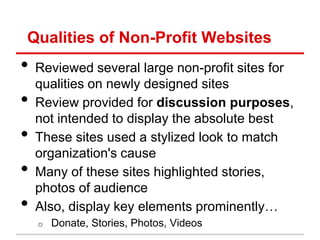 Qualities of Non-Profit Websites
•   Reviewed several large non-profit sites for
    qualities on newly designed sites
•   Review provided for discussion purposes,
    not intended to display the absolute best
•   These sites used a stylized look to match
    organization's cause
•   Many of these sites highlighted stories,
    photos of audience
•   Also, display key elements prominently…
    o   Donate, Stories, Photos, Videos
 