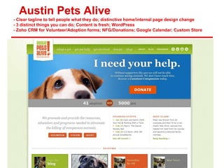 Austin Pets Alive
- Clear tagline to tell people what they do; distinctive home/internal page design change
- 3 distinct things you can do; Content is fresh; WordPress
- Zoho CRM for Volunteer/Adoption forms; NFG/Donations; Google Calendar; Custom Store
 