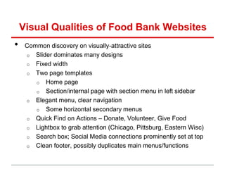 Visual Qualities of Food Bank Websites
•    Common discovery on visually-attractive sites
     o Slider dominates many designs
     o Fixed width
     o Two page templates
        o Home page
        o Section/internal page with section menu in left sidebar
     o Elegant menu, clear navigation
        o Some horizontal secondary menus
     o Quick Find on Actions – Donate, Volunteer, Give Food
     o Lightbox to grab attention (Chicago, Pittsburg, Eastern Wisc)
     o Search box; Social Media connections prominently set at top
     o Clean footer, possibly duplicates main menus/functions
 