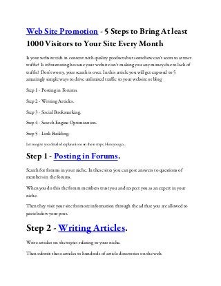 Web Site Promotion - 5 Steps to Bring At least
1000 Visitors to Your Site Every Month
Is your website rich in content with quality products but somehow can't seem to attract
traffic? Is it frustrating because your website isn't making you any money due to lack of
traffic? Don't worry, your search is over. In this article you will get exposed to 5
amazingly simple ways to drive unlimited traffic to your website or blog
Step 1 - Posting in Forums.
Step 2 - Writing Articles.
Step 3 - Social Bookmarking.
Step 4 - Search Engine Optimization.
Step 5 - Link Building.
Let me give you detailed explanations on these steps. Here you go...
Step 1 - Posting in Forums.
Search for forums in your niche. In these sites you can post answers to questions of
members in the forums.
When you do this the forum members trust you and respect you as an expert in your
niche.
Then they visit your site for more information through the ad that you are allowed to
paste below your post.
Step 2 - Writing Articles.
Write articles on the topics relating to your niche.
Then submit these articles to hundreds of article directories on the web.
 