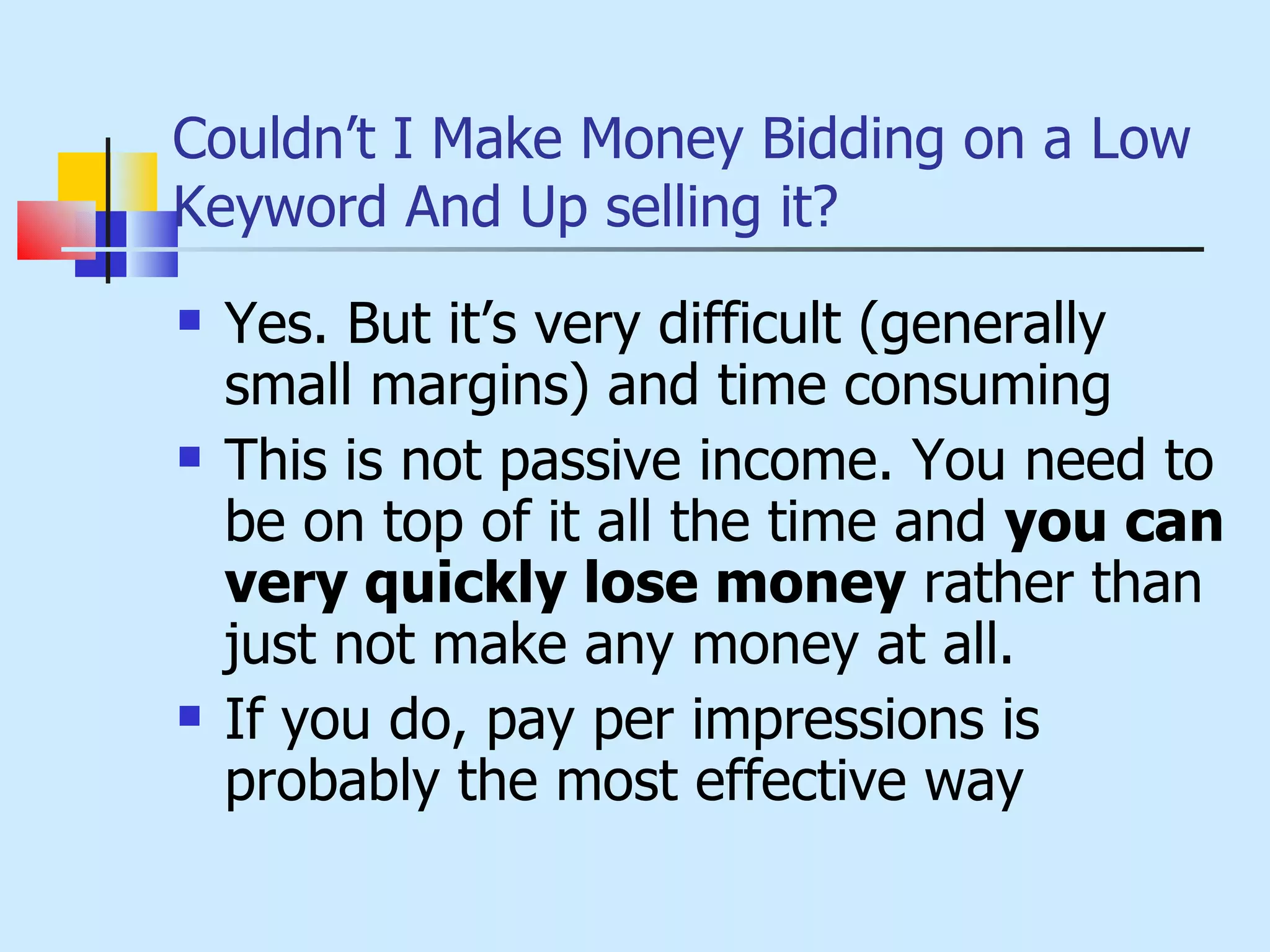 Couldn’t I Make Money Bidding on a Low Keyword And Up selling it? Yes. But it’s very difficult (generally small margins) and time consuming This is not passive income. You need to be on top of it all the time and  you can very quickly lose money  rather than just not make any money at all. If you do, pay per impressions is probably the most effective way 