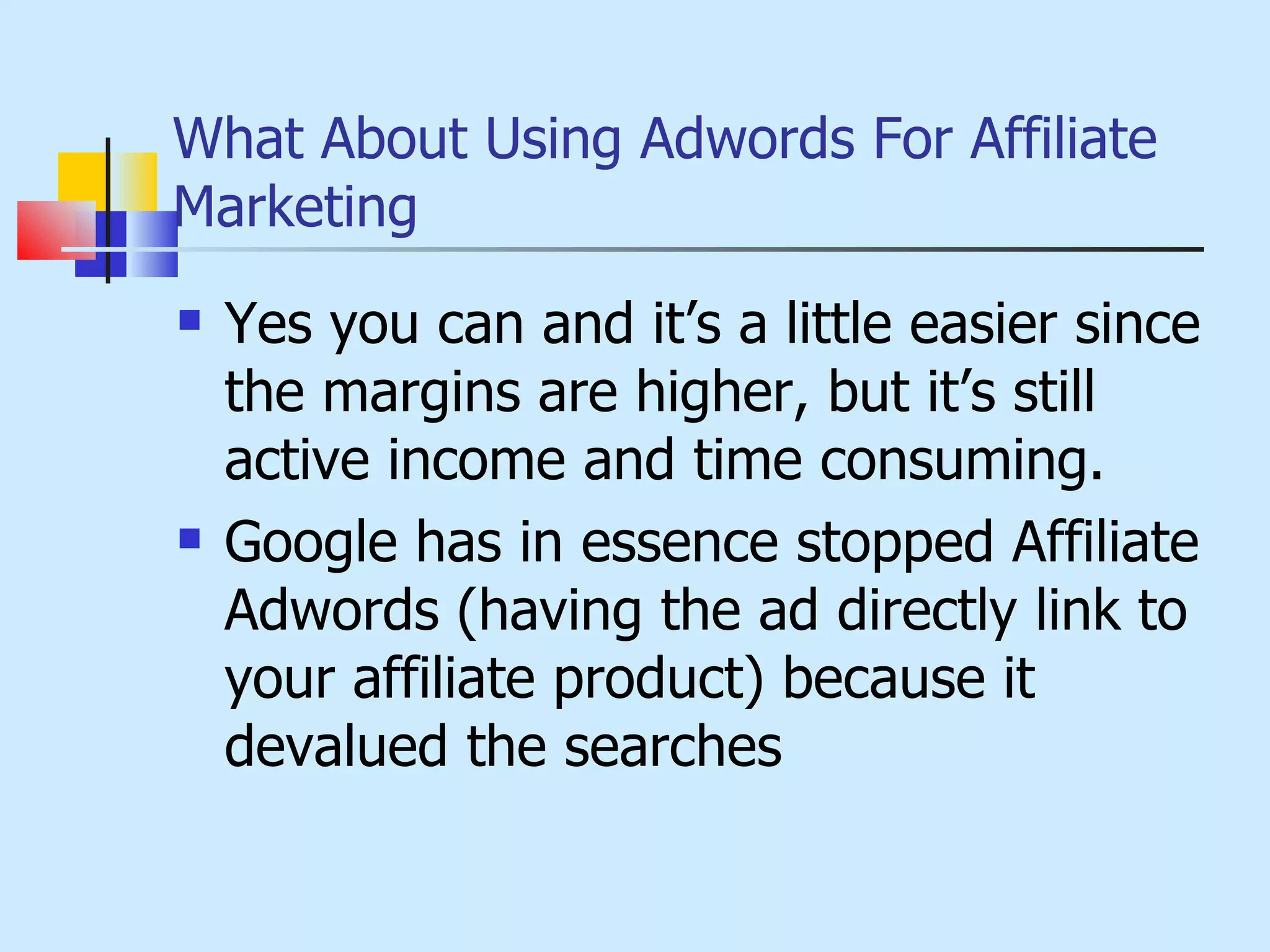 What About Using Adwords For Affiliate Marketing Yes you can and it’s a little easier since the margins are higher, but it’s still active income and time consuming. Google has in essence stopped Affiliate Adwords (having the ad directly link to your affiliate product) because it devalued the searches 