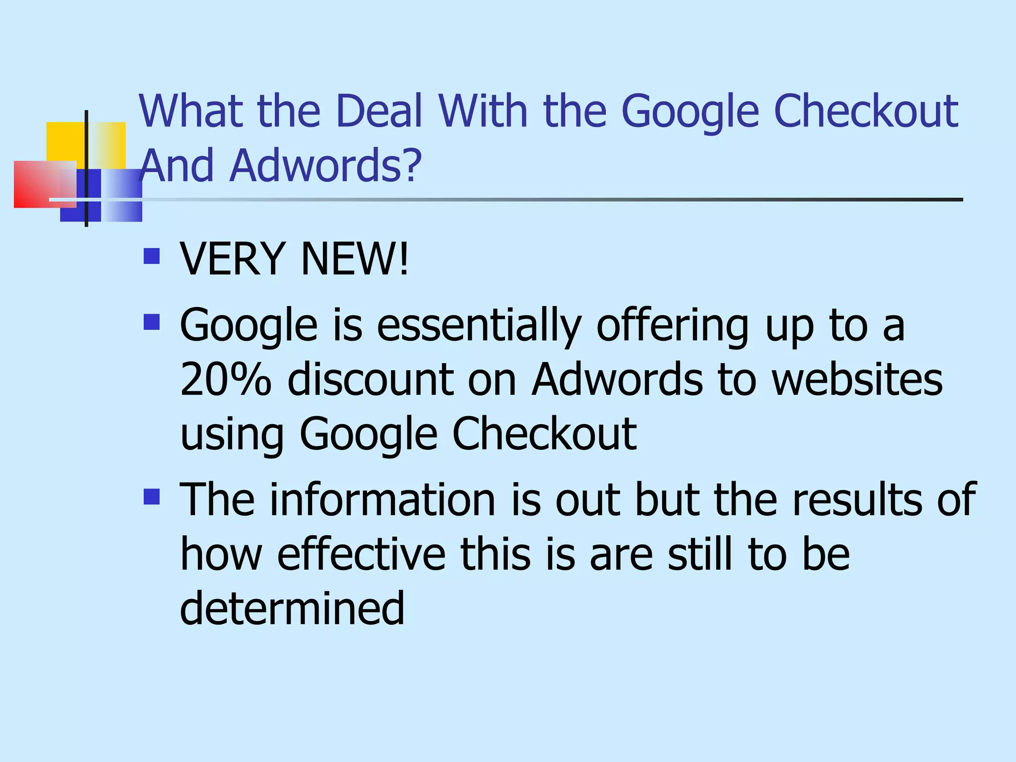 What the Deal With the Google Checkout And Adwords? VERY NEW! Google is essentially offering up to a 20% discount on Adwords to websites using Google Checkout The information is out but the results of how effective this is are still to be determined 