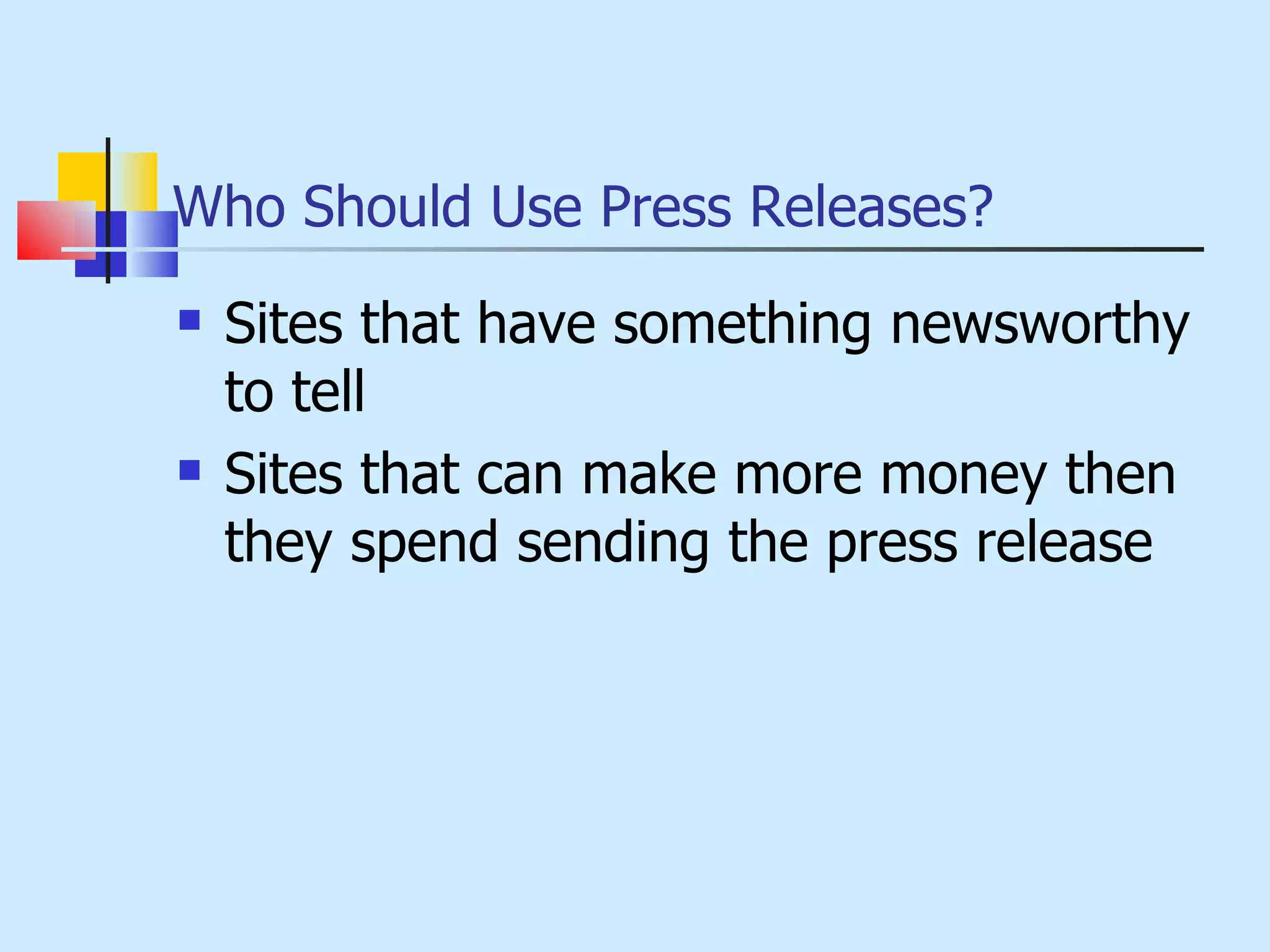 Who Should Use Press Releases? Sites that have something newsworthy to tell Sites that can make more money then they spend sending the press release 