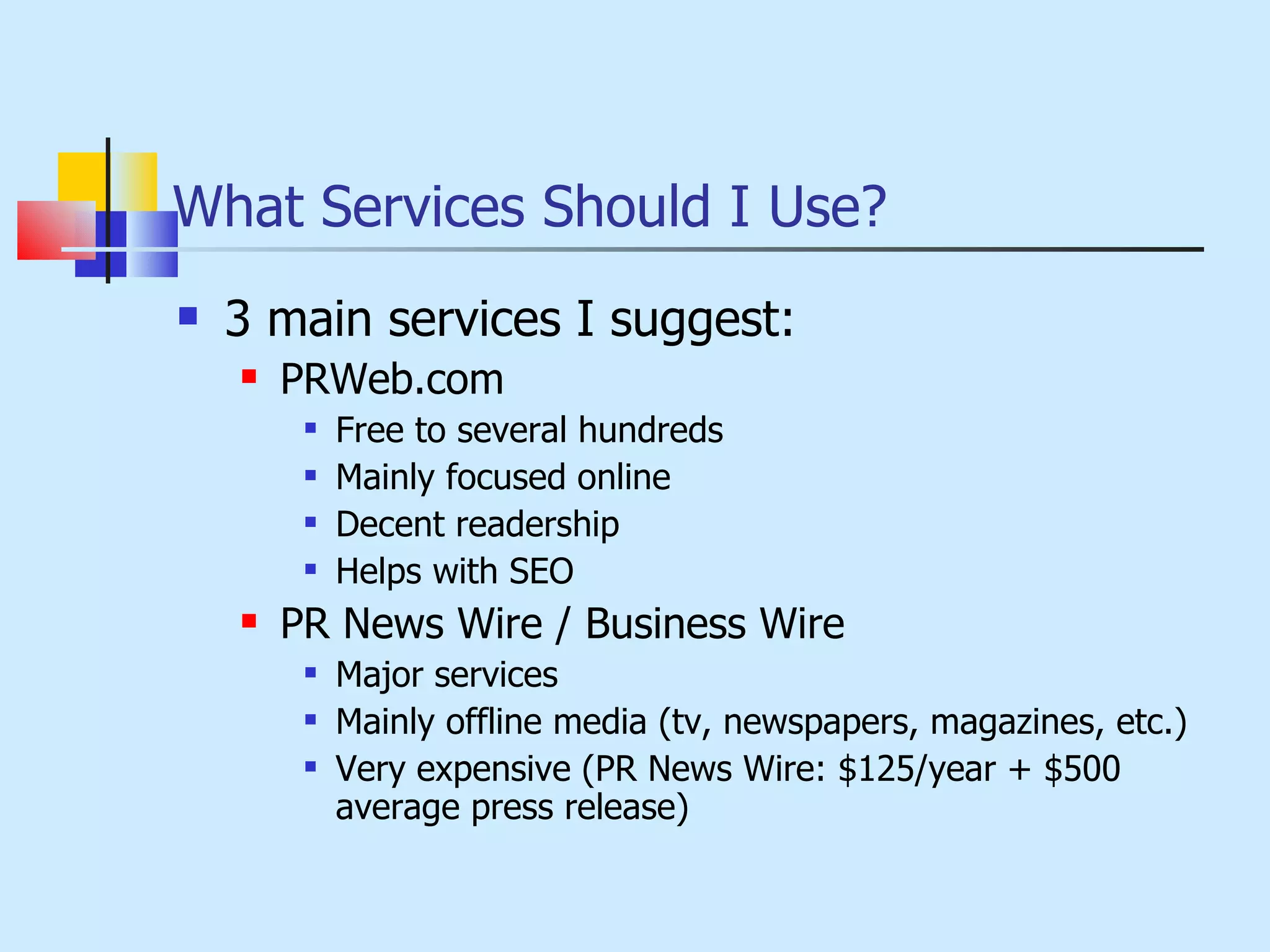 What Services Should I Use? 3 main services I suggest: PRWeb.com Free to several hundreds Mainly focused online Decent readership Helps with SEO PR News Wire / Business Wire Major services Mainly offline media (tv, newspapers, magazines, etc.) Very expensive (PR News Wire: $125/year + $500 average press release) 