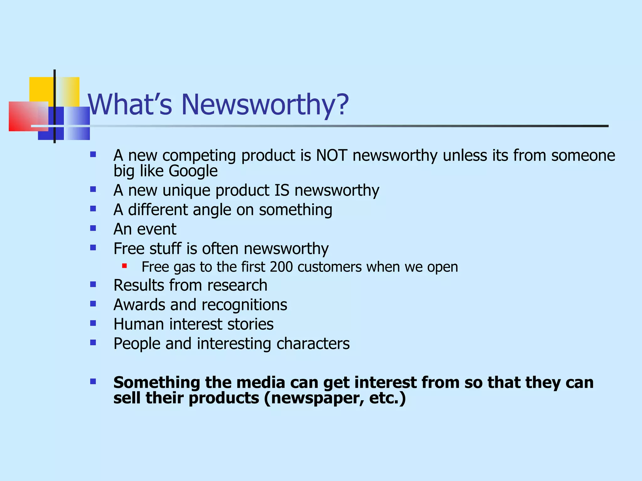 What’s Newsworthy? A new competing product is NOT newsworthy unless its from someone big like Google A new unique product IS newsworthy A different angle on something An event Free stuff is often newsworthy Free gas to the first 200 customers when we open Results from research Awards and recognitions Human interest stories People and interesting characters Something the media can get interest from so that they can sell their products (newspaper, etc.) 