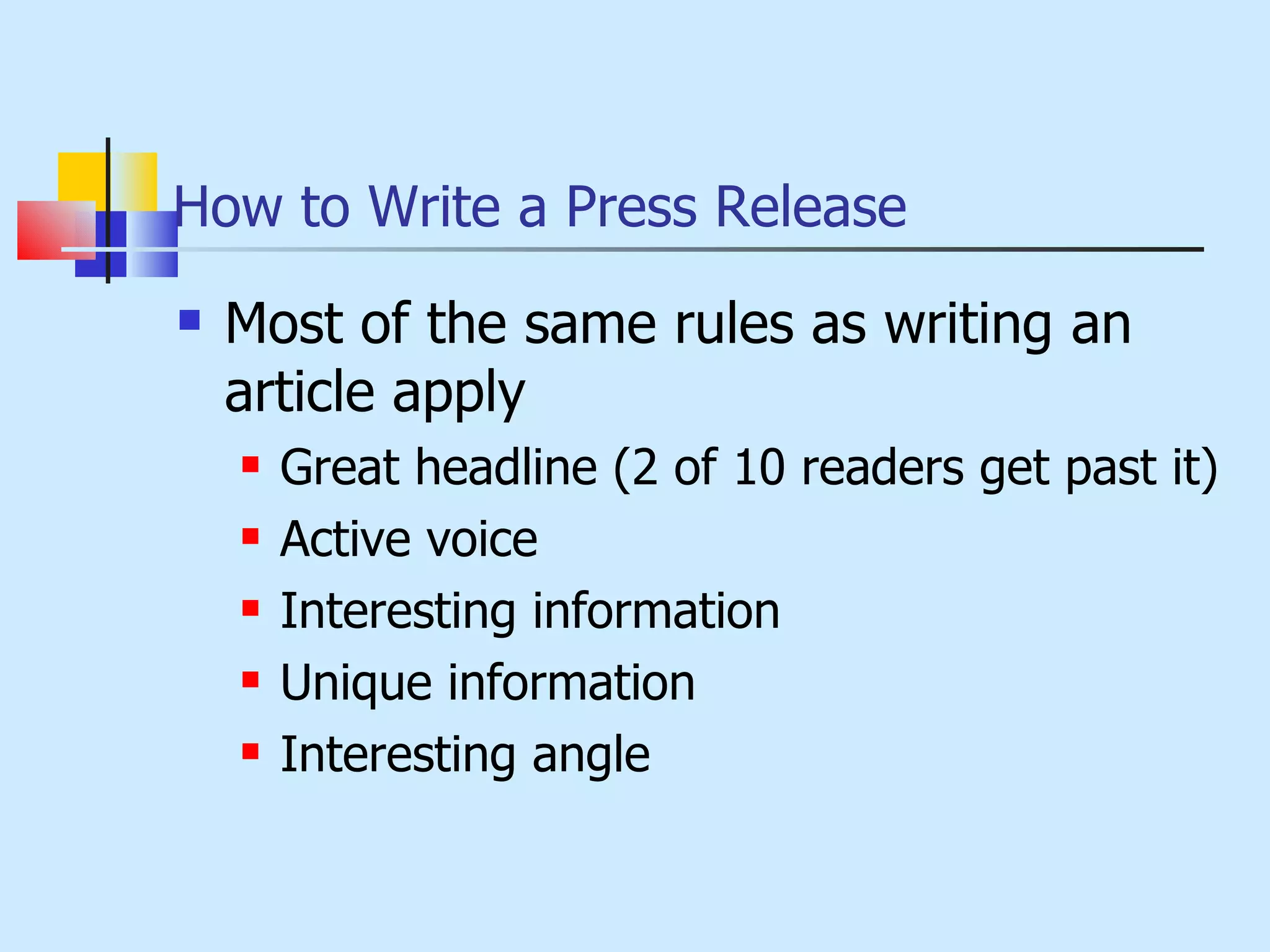 How to Write a Press Release Most of the same rules as writing an article apply Great headline (2 of 10 readers get past it) Active voice Interesting information Unique information Interesting angle 