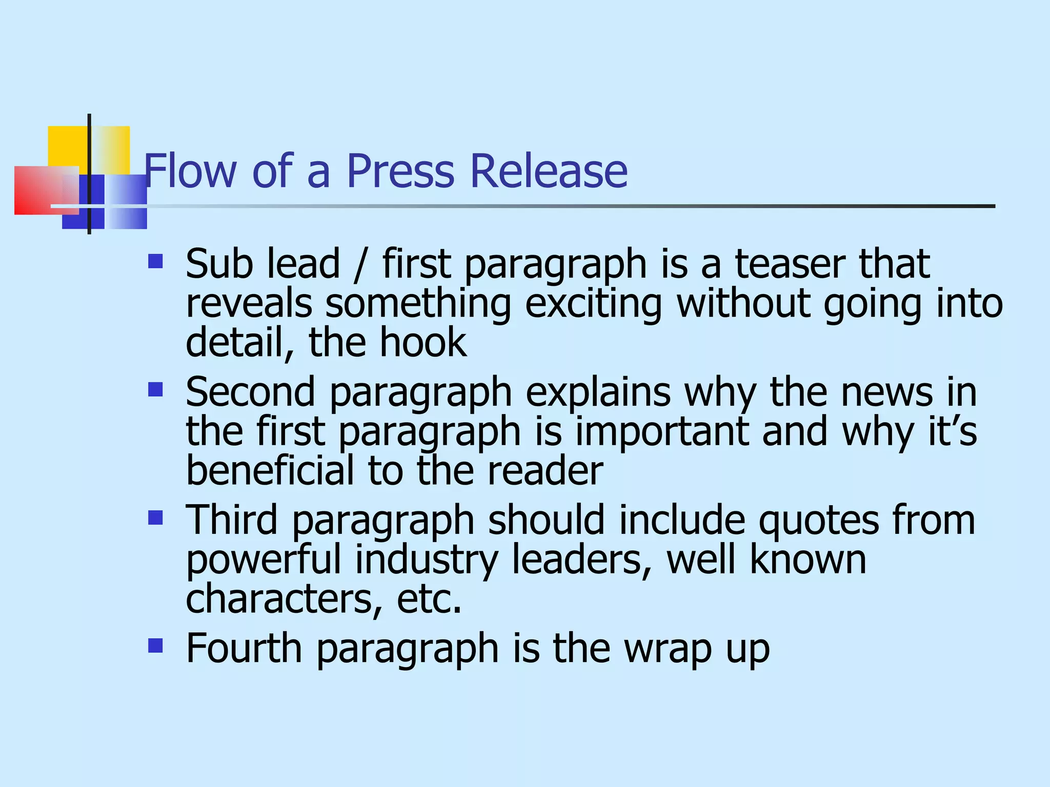 Flow of a Press Release Sub lead / first paragraph is a teaser that reveals something exciting without going into detail, the hook Second paragraph explains why the news in the first paragraph is important and why it’s beneficial to the reader Third paragraph should include quotes from powerful industry leaders, well known characters, etc. Fourth paragraph is the wrap up 