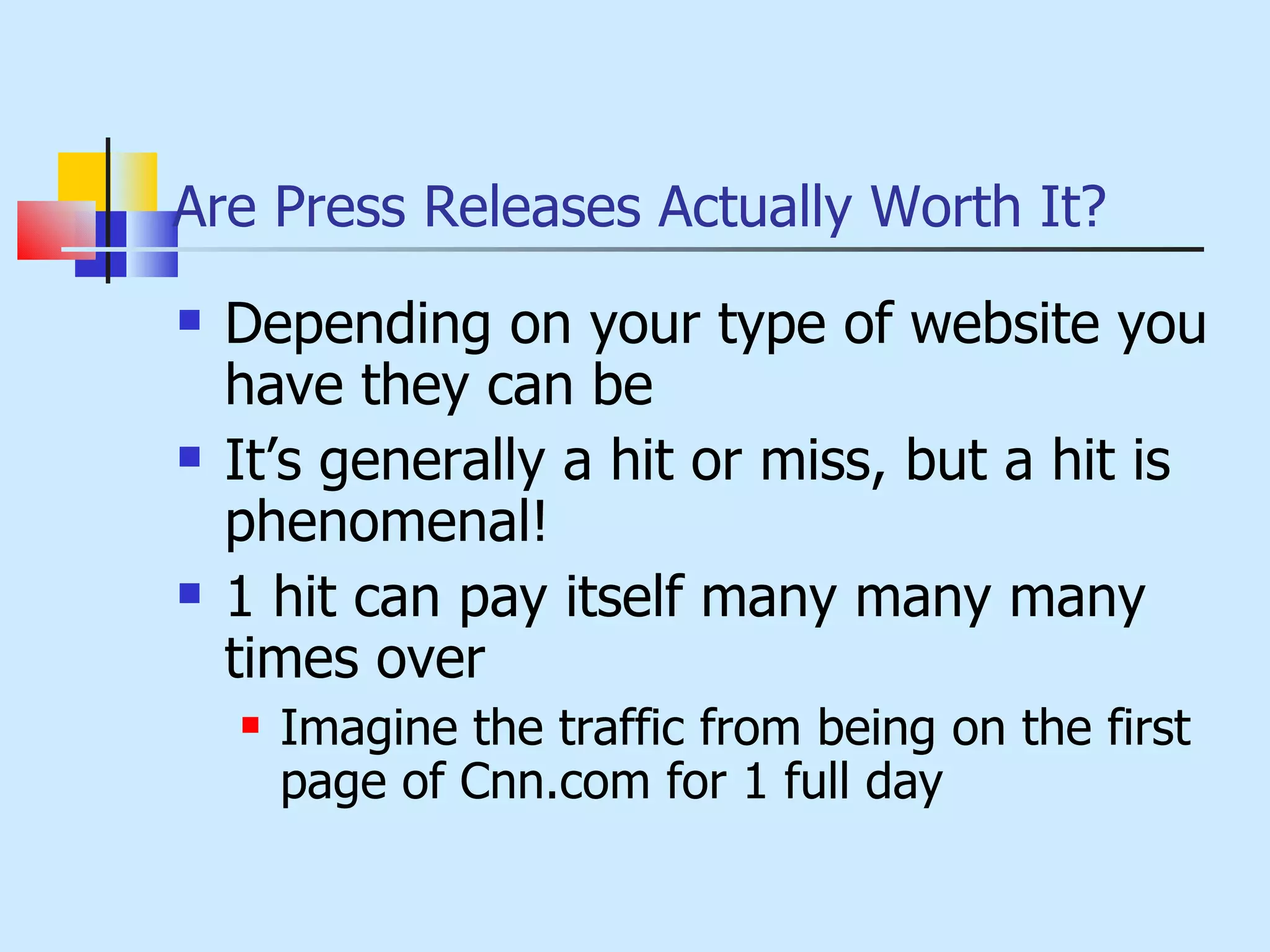 Are Press Releases Actually Worth It? Depending on your type of website you have they can be It’s generally a hit or miss, but a hit is phenomenal! 1 hit can pay itself many many many times over Imagine the traffic from being on the first page of Cnn.com for 1 full day 