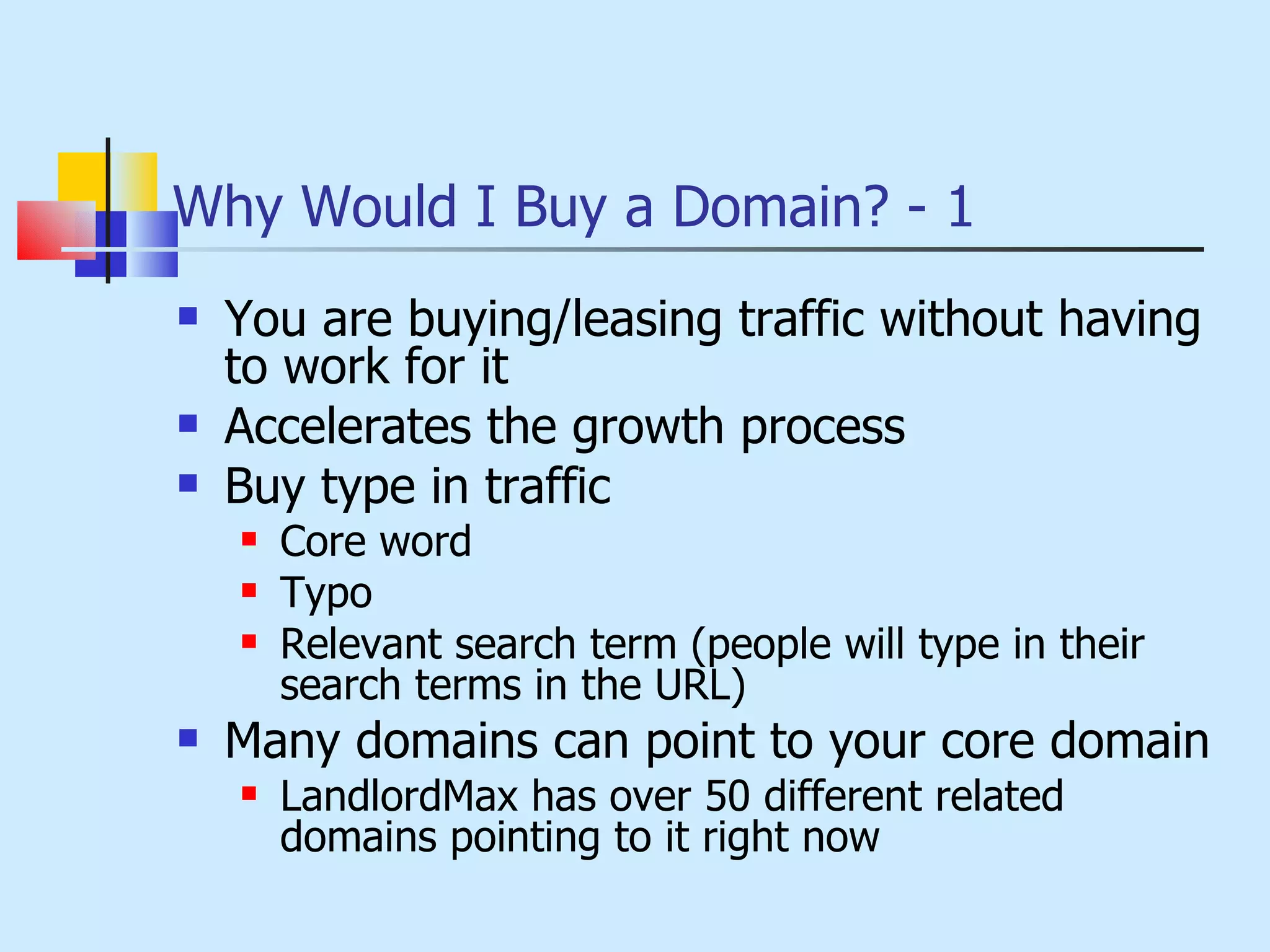 Why Would I Buy a Domain? - 1 You are buying/leasing traffic without having to work for it Accelerates the growth process Buy type in traffic Core word Typo Relevant search term (people will type in their search terms in the URL) Many domains can point to your core domain LandlordMax has over 50 different related domains pointing to it right now 