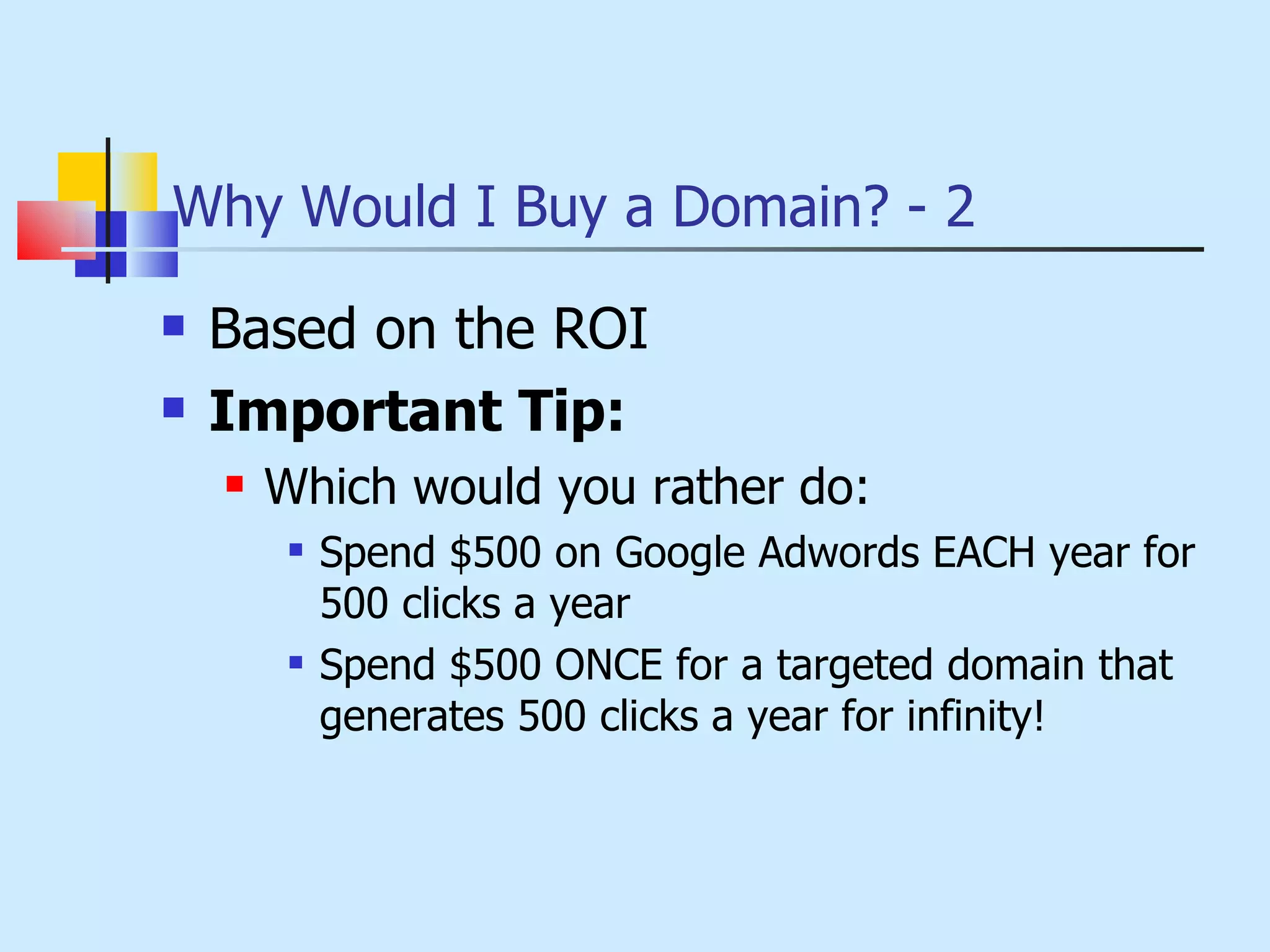 Why Would I Buy a Domain? - 2 Based on the ROI Important Tip:  Which would you rather do: Spend $500 on Google Adwords EACH year for 500 clicks a year Spend $500 ONCE for a targeted domain that generates 500 clicks a year for infinity! 