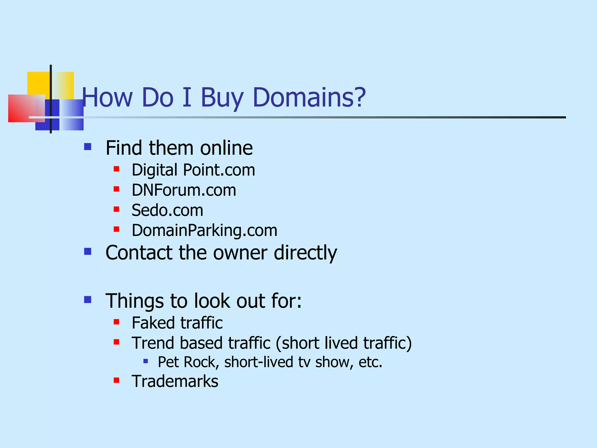 How Do I Buy Domains? Find them online Digital Point.com DNForum.com Sedo.com DomainParking.com Contact the owner directly  Things to look out for: Faked traffic Trend based traffic (short lived traffic) Pet Rock, short-lived tv show, etc. Trademarks 