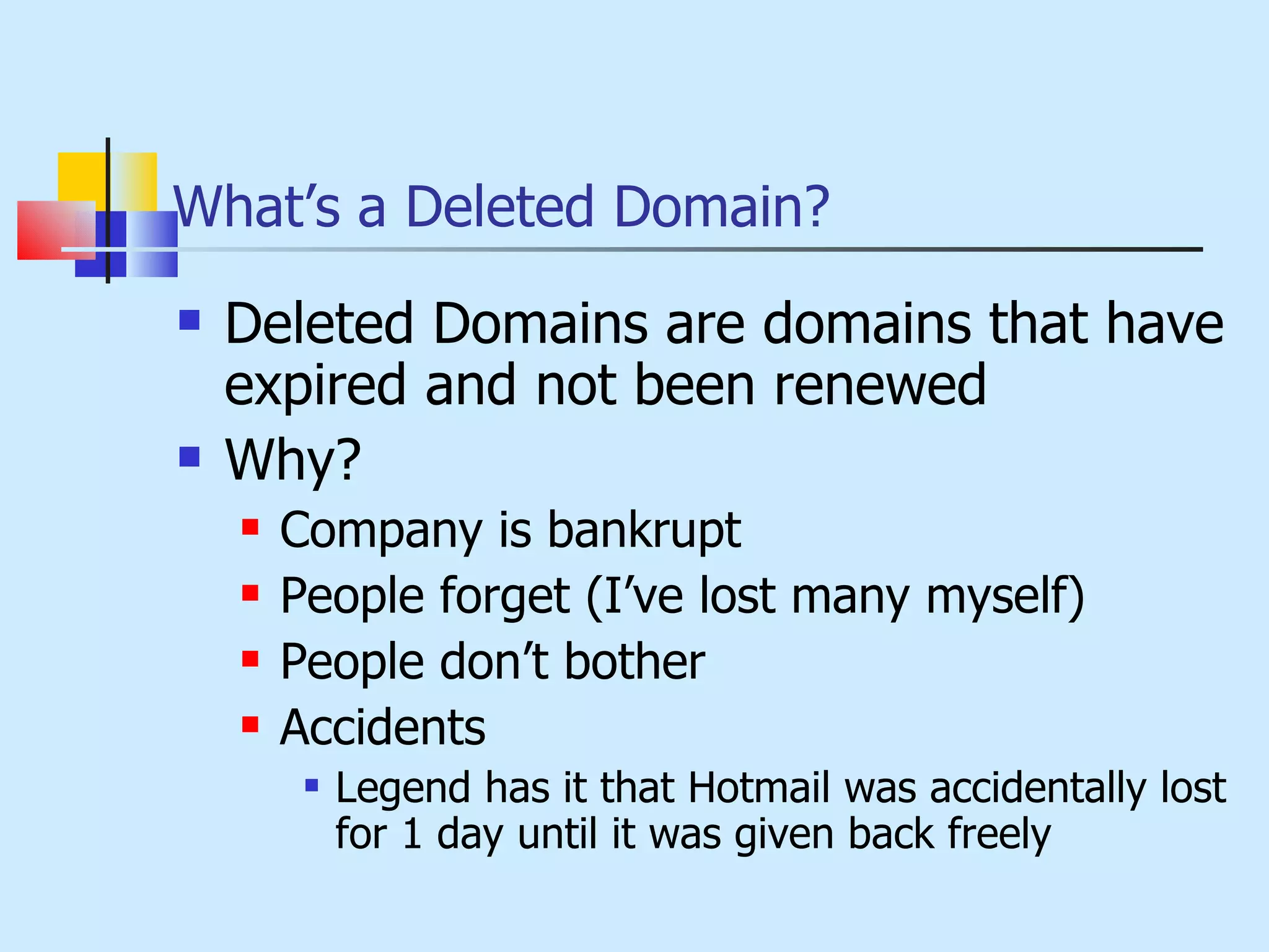 What’s a Deleted Domain? Deleted Domains are domains that have expired and not been renewed Why? Company is bankrupt People forget (I’ve lost many myself) People don’t bother Accidents Legend has it that Hotmail was accidentally lost for 1 day until it was given back freely 