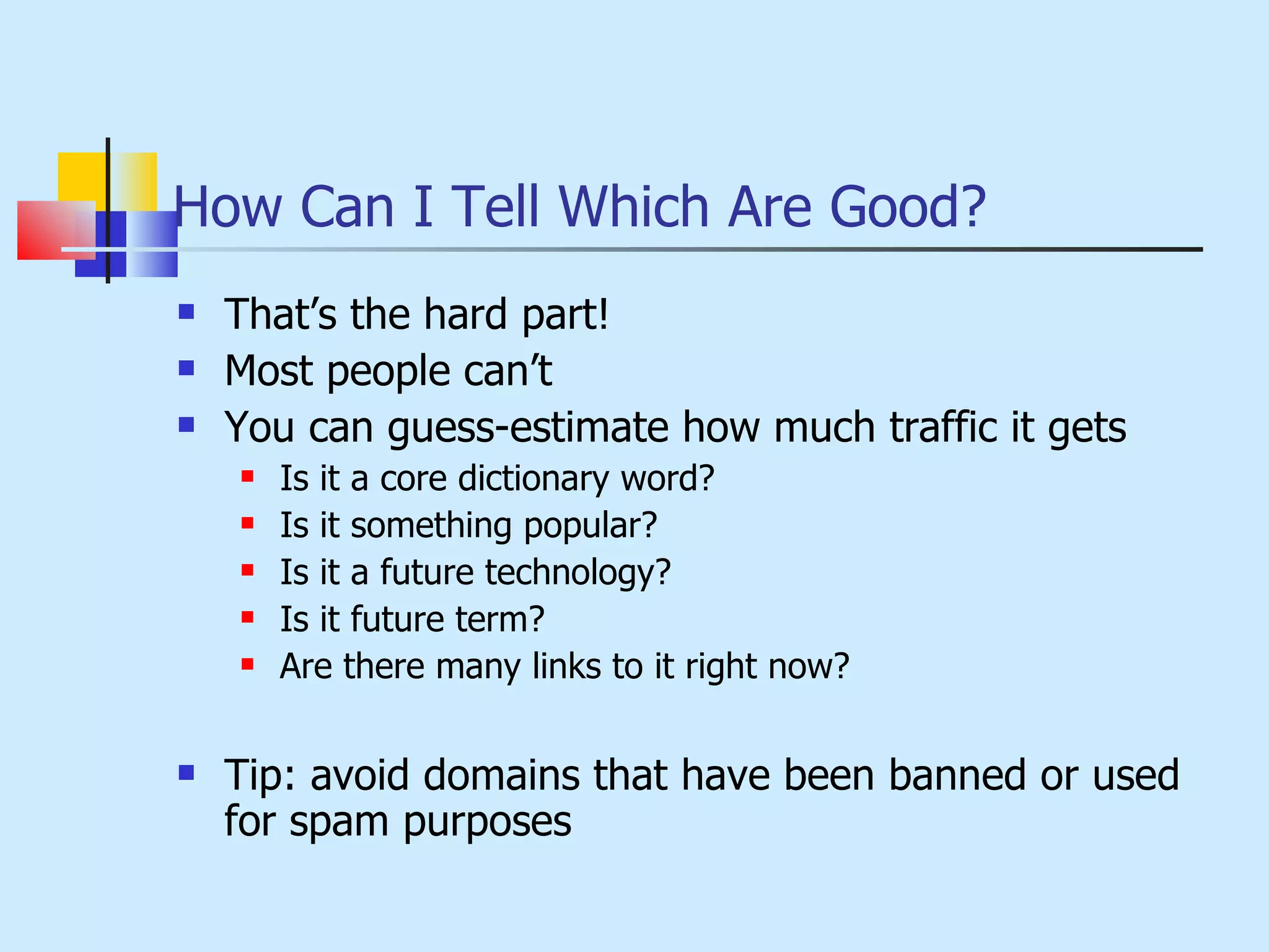 How Can I Tell Which Are Good? That’s the hard part! Most people can’t You can guess-estimate how much traffic it gets Is it a core dictionary word? Is it something popular? Is it a future technology? Is it future term? Are there many links to it right now? Tip: avoid domains that have been banned or used for spam purposes 