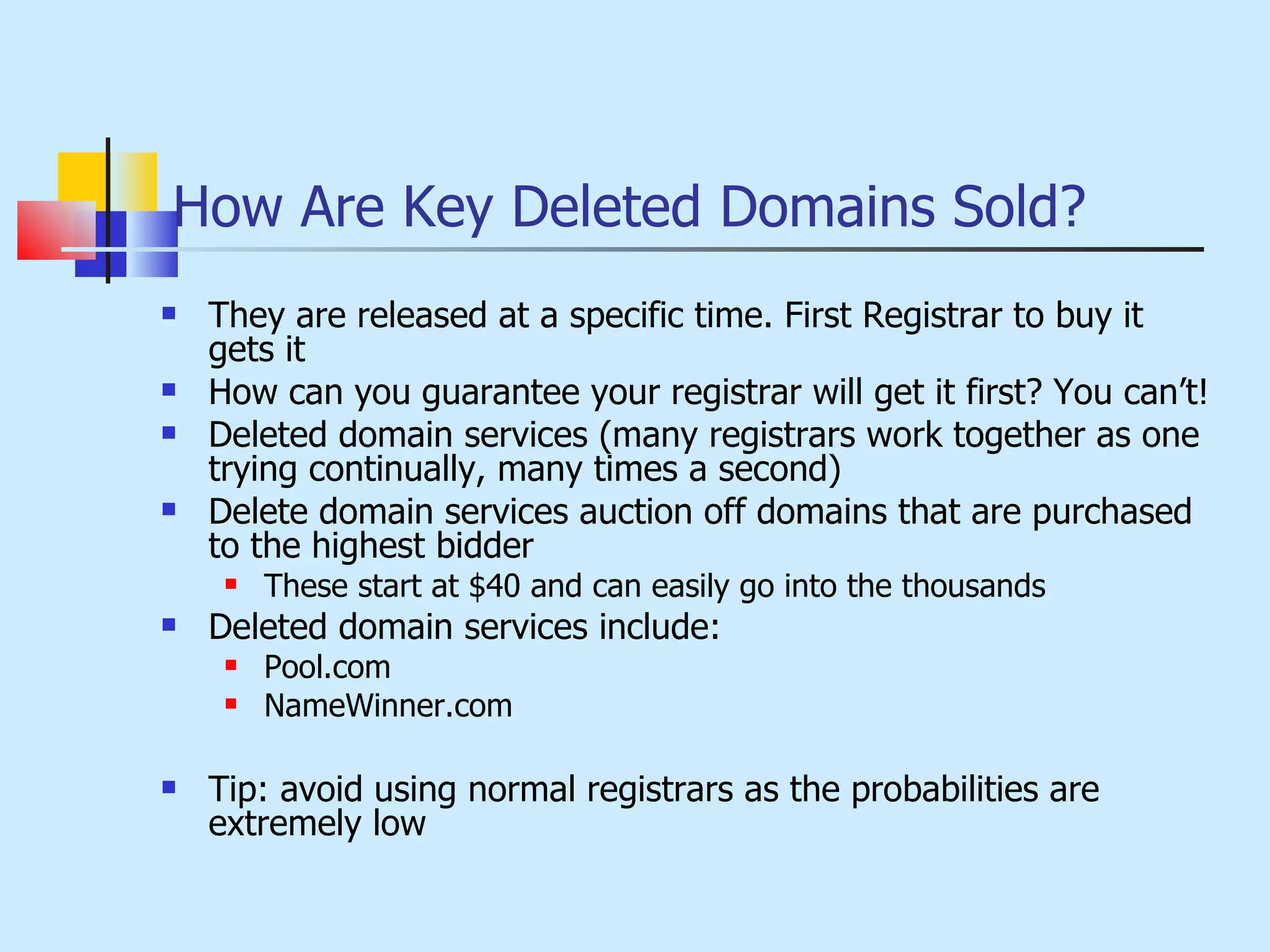 How Are Key Deleted Domains Sold? They are released at a specific time. First Registrar to buy it gets it How can you guarantee your registrar will get it first? You can’t! Deleted domain services (many registrars work together as one trying continually, many times a second) Delete domain services auction off domains that are purchased to the highest bidder These start at $40 and can easily go into the thousands Deleted domain services include: Pool.com NameWinner.com Tip: avoid using normal registrars as the probabilities are extremely low 
