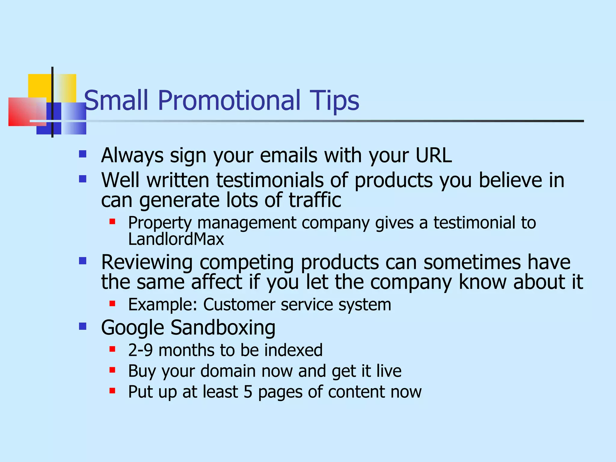 Small Promotional Tips Always sign your emails with your URL Well written testimonials of products you believe in can generate lots of traffic Property management company gives a testimonial to LandlordMax Reviewing competing products can sometimes have the same affect if you let the company know about it Example: Customer service system Google Sandboxing 2-9 months to be indexed Buy your domain now and get it live Put up at least 5 pages of content now 