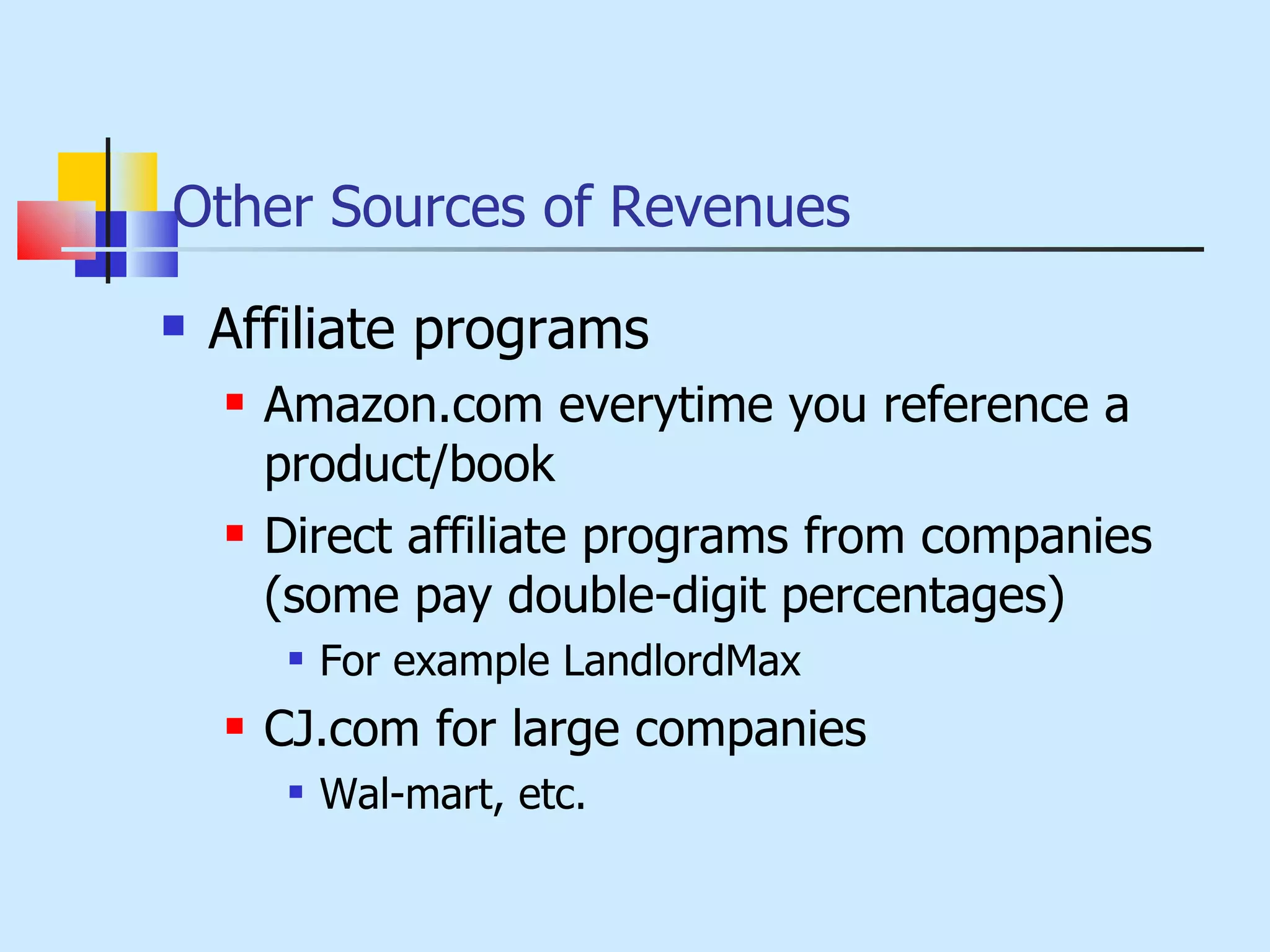 Other Sources of Revenues Affiliate programs Amazon.com everytime you reference a product/book Direct affiliate programs from companies (some pay double-digit percentages) For example LandlordMax CJ.com for large companies Wal-mart, etc. 